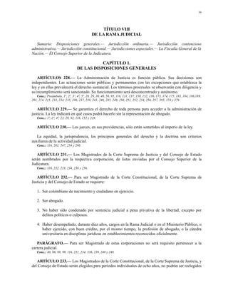 59




                                                   TÍTULO VIII
                                              DE LA RAMA JUDICIAL

  Sumario: Disposiciones generales.— Jurisdicción ordinaria.— Jurisdicción contencioso
administrativa.— Jurisdicción constitucional.— Jurisdicciones especiales.— La Fiscalía General de la
Nación.— El Consejo Superior de la Judicatura.

                                              CAPÍTULO 1.
                                   DE LAS DISPOSICIONES GENERALES

    ARTÍCULOS 228.— La Administración de Justicia es función pública. Sus decisiones son
independientes. Las actuaciones serán públicas y permanentes con las excepciones que establezca la
ley y en ellas prevalecerá el derecho sustancial. Los términos procesales se observarán con diligencia y
su incumplimiento será sancionado. Su funcionamiento será desconcentrado y autónomo.
   Conc.: Preámbulo, 1º, 2º, 3º, 4º, 5º, 28, 29, 30, 40, 58, 95, 116, 131, 137, 150, 152, 156, 173, 174, 175, 183, 184, 186,189,
201, 214, 215, 233, 234, 235, 236, 237, 239, 241, 246, 245, 249, 250, 251, 252, 254, 256, 257, 285, 374 y 379.

   ARTÍCULO 229.— Se garantiza el derecho de toda persona para acceder a la administración de
justicia. La ley indicará en qué casos podrá hacerlo sin la representación de abogado.
    Conc.: 1º, 2º, 4º, 23, 29, 92, 116, 152 y 228.

    ARTÍCULO 230.— Los jueces, en sus providencias, sólo están sometidos al imperio de la ley.

   La equidad, la jurisprudencia, los principios generales del derecho y la doctrina son criterios
auxiliares de la actividad judicial.
    Conc.: 116, 201, 247, 254 y 280.

   ARTÍCULO 231.— Los Magistrados de la Corte Suprema de Justicia y del Consejo de Estado
serán nombrados por la respectiva corporación, de listas enviadas por el Consejo Superior de la
Judicatura.
    Conc.: 116, 232, 233, 234, 236 y 256.

   ARTÍCULO 232.— Para ser Magistrado de la Corte Constitucional, de la Corte Suprema de
Justicia y del Consejo de Estado se requiere:

    1. Ser colombiano de nacimiento y ciudadano en ejercicio.

    2. Ser abogado.

    3. No haber sido condenado por sentencia judicial a pena privativa de la libertad, excepto por
       delitos políticos o culposos.

    4. Haber desempeñado, durante diez años, cargos en la Rama Judicial o en el Ministerio Público, o
       haber ejercido, con buen crédito, por el mismo tiempo, la profesión de abogado, o la cátedra
       universitaria en disciplinas jurídicas en establecimientos reconocidos oficialmente.

   PARÁGRAFO.— Para ser Magistrado de estas corporaciones no será requisito pertenecer a la
carrera judicial.
    Conc.: 40, 96, 98, 99, 116, 231, 234, 336, 239, 240 y 248.

   ARTÍCULO 233.— Los Magistrados de la Corte Constitucional, de la Corte Suprema de Justicia, y
del Consejo de Estado serán elegidos para períodos individuales de ocho años, no podrán ser reelegidos
 