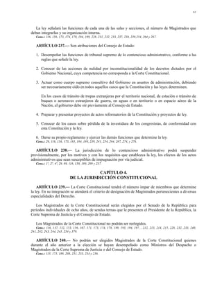 61




   La ley señalará las funciones de cada una de las salas y secciones, el número de Magistrados que
deban integrarlas y su organización interna.
   Conc.: 116, 156, 173, 174, 178, 184, 189, 228, 231, 232, 233, 237, 238, 239,254, 264 y 267.

   ARTÍCULO 237.— Son atribuciones del Consejo de Estado:

   1. Desempeñar las funciones de tribunal supremo de lo contencioso administrativo, conforme a las
      reglas que señale la ley.

   2. Conocer de las acciones de nulidad por inconstitucionalidad de los decretos dictados por el
      Gobierno Nacional, cuya competencia no corresponda a la Corte Constitucional.

   3. Actuar como cuerpo supremo consultivo del Gobierno en asuntos de administración, debiendo
      ser necesariamente oído en todos aquellos casos que la Constitución y las leyes determinen.

       En los casos de tránsito de tropas extranjeras por el territorio nacional, de estación o tránsito de
       buques o aeronaves extranjeros de guerra, en aguas o en territorio o en espacio aéreo de la
       Nación, el gobierno debe oír previamente al Consejo de Estado.

   4. Preparar y presentar proyectos de actos reformatorios de la Constitución y proyectos de ley.

   5. Conocer de los casos sobre pérdida de la investidura de los congresistas, de conformidad con
      esta Constitución y la ley.

   6. Darse su propio reglamento y ejercer las demás funciones que determine la ley.
   Conc.: 29, 116, 156, 173, 183, 184, 189, 239, 241, 254, 264, 267, 274, y 276.

   ARTÍCULO 238.— La jurisdicción de lo contencioso administrativo podrá suspender
provisionalmente, por los motivos y con los requisitos que establezca la ley, los efectos de los actos
administrativos que sean susceptibles de impugnación por vía judicial.
   Conc.: 1º, 2º, 4º, 29, 89, 116, 150, 189, 209 y 237.

                                         CAPÍTULO 4.
                             DE LA JURISDICCIÓN CONSTITUCIONAL

    ARTÍCULO 239.— La Corte Constitucional tendrá el número impar de miembros que determine
la ley. En su integración se atenderá el criterio de designación de Magistrados pertenecientes a diversas
especialidades del Derecho.

   Los Magistrados de la Corte Constitucional serán elegidos por el Senado de la República para
períodos individuales de ocho años, de sendas ternas que le presenten el Presidente de la República, la
Corte Suprema de Justicia y el Consejo de Estado.

   Los Magistrados de la Corte Constitucional no podrán ser reelegidos.
   Conc.: 116, 137, 152, 153, 156, 167, 171, 173, 174, 178, 189, 193, 194, 197, , 212, 213, 214, 215, 228, 232, 233, 240,
241, 242, 243, 244, 245, 254 y 379.

   ARTÍCULO 240.— No podrán ser elegidos Magistrados de la Corte Constitucional quienes
durante el año anterior a la elección se hayan desempeñado como Ministros del Despacho o
Magistrados de la Corte Suprema de Justicia o del Consejo de Estado.
   Conc.: 115, 173, 189, 208, 231, 233, 234 y 236.
 