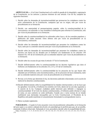 62




   ARTÍCULO 241.— A la Corte Constitucional se le confía la guarda de la integridad y supremacía
de la Constitución, en los estrictos y precisos términos de este artículo. Con tal fin, cumplirá las
siguientes funciones:

   1. Decidir sobre las demandas de inconstitucionalidad que promuevan los ciudadanos contra los
      actos reformatorios de la Constitución, cualquiera que sea su origen, sólo por vicios de
      procedimiento en su formación.

   2. Decidir, con anterioridad al pronunciamiento popular, sobre la constitucionalidad de la
      convocatoria a un referendo o a una Asamblea Constituyente para reformar la Constitución, sólo
      por vicios de procedimiento en su formación.

   3. Decidir sobre la constitucionalidad de los referendos sobre leyes y de las consultas populares y
      plebiscitos del orden nacional. Estos últimos sólo por vicios de procedimiento en su
      convocatoria y realización.

   4. Decidir sobre las demandas de inconstitucionalidad que presenten los ciudadanos contra las
      leyes, tanto por su contenido material como por vicios de procedimiento en su formación.

   5. Decidir sobre las demandas de inconstitucionalidad que presenten los ciudadanos contra los
      decretos con fuerza de ley dictados por el Gobierno con fundamento en los artículos 150
      numeral 10 y 341 de la Constitución, por su contenido material o por vicios de procedimiento en
      su formación.

   6. Decidir sobre las excusas de que trata el artículo 137 de la Constitución.

   7. Decidir definitivamente sobre la constitucionalidad de los decretos legislativos que dicte el
      Gobierno con fundamento en los artículos 212, 213 y 215 de la Constitución.

   8. Decidir definitivamente sobre la constitucionalidad de los proyectos de ley que hayan sido
      objetados por el Gobierno como inconstitucionales, y de los proyectos de leyes estatutarias, tanto
      por su contenido material como por vicios de procedimiento en su formación.

   9. Revisar, en la forma que determine la ley, las decisiones judiciales relacionadas con la acción de
      tutela de los derechos constitucionales.

   10.Decidir definitivamente sobre la exequibilidad de los tratados internacionales y de las leyes que
      los aprueben. Con tal fin, el Gobierno los remitirá a la Corte, dentro de los seis días siguientes a
      la sanción de la ley. Cualquier ciudadano podrá intervenir para defender o impugnar su
      constitucionalidad. Si la Corte los declara constitucionales, el Gobierno podrá efectuar el canje
      de notas; en caso contrario no serán ratificados. Cuando una o varias normas de un tratado
      multilateral sean declaradas inexequibles por la Corte Constitucional, el Presidente de la
      República sólo podrá manifestar el consentimiento formulando la correspondiente reserva.

   11.Darse su propio reglamento.

   PARÁGRAFO.— Cuando la Corte encuentre vicios de procedimiento subsanables en la formación
del acto sujeto a su control, ordenará devolverlo a la autoridad que lo profirió para que, de ser posible,
enmiende el defecto observado. Subsanado el vicio, procederá a decidir sobre la exequibilidad del acto.
   Conc.: Preámbulo, 1º, 2º, 4°, 29, 40, 86, 104, 137, 150, 153, 156, 167, 170, 189, 212, 213, 214, 215, 242, 254, 278, 341 y
379.
 
