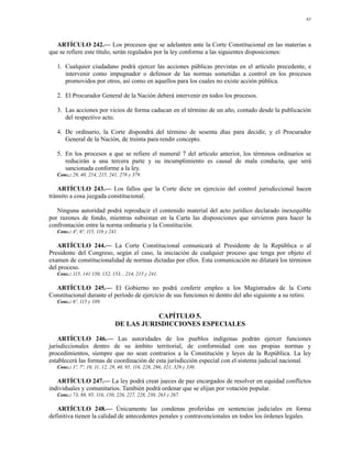 63




   ARTÍCULO 242.— Los procesos que se adelanten ante la Corte Constitucional en las materias a
que se refiere este título, serán regulados por la ley conforme a las siguientes disposiciones:

   1. Cualquier ciudadano podrá ejercer las acciones públicas previstas en el artículo precedente, e
      intervenir como impugnador o defensor de las normas sometidas a control en los procesos
      promovidos por otros, así como en aquellos para los cuales no existe acción pública.

   2. El Procurador General de la Nación deberá intervenir en todos los procesos.

   3. Las acciones por vicios de forma caducan en el término de un año, contado desde la publicación
      del respectivo acto.

   4. De ordinario, la Corte dispondrá del término de sesenta días para decidir, y el Procurador
      General de la Nación, de treinta para rendir concepto.

   5. En los procesos a que se refiere el numeral 7 del artículo anterior, los términos ordinarios se
      reducirán a una tercera parte y su incumplimiento es causal de mala conducta, que será
      sancionada conforme a la ley.
   Conc.: 29, 40, 214, 215, 241, 278 y 379.

   ARTÍCULO 243.— Los fallos que la Corte dicte en ejercicio del control jurisdiccional hacen
tránsito a cosa juzgada constitucional.

   Ninguna autoridad podrá reproducir el contenido material del acto jurídico declarado inexequible
por razones de fondo, mientras subsistan en la Carta las disposiciones que sirvieron para hacer la
confrontación entre la norma ordinaria y la Constitución.
   Conc.: 4º, 6º, 115, 116 y 241.

   ARTÍCULO 244.— La Corte Constitucional comunicará al Presidente de la República o al
Presidente del Congreso, según el caso, la iniciación de cualquier proceso que tenga por objeto el
examen de constitucionalidad de normas dictadas por ellos. Esta comunicación no dilatará los términos
del proceso.
   Conc.: 115, 141 150, 152, 153, , 214, 215 y 241.

  ARTÍCULO 245.— El Gobierno no podrá conferir empleo a los Magistrados de la Corte
Constitucional durante el período de ejercicio de sus funciones ni dentro del año siguiente a su retiro.
   Conc.: 6º, 115 y 189.

                                          CAPÍTULO 5.
                               DE LAS JURISDICCIONES ESPECIALES

    ARTÍCULO 246.— Las autoridades de los pueblos indígenas podrán ejercer funciones
jurisdiccionales dentro de su ámbito territorial, de conformidad con sus propias normas y
procedimientos, siempre que no sean contrarios a la Constitución y leyes de la República. La ley
establecerá las formas de coordinación de esta jurisdicción especial con el sistema judicial nacional.
   Conc.: 1º, 7º, 10, 11, 12, 29, 40, 95, 116, 228, 286, 321, 329 y 330.

   ARTÍCULO 247.— La ley podrá crear jueces de paz encargados de resolver en equidad conflictos
individuales y comunitarios. También podrá ordenar que se elijan por votación popular.
   Conc.: 73, 88, 95, 116, 150, 226, 227, 228, 230, 263 y 267.

   ARTÍCULO 248.— Únicamente las condenas proferidas en sentencias judiciales en forma
definitiva tienen la calidad de antecedentes penales y contravencionales en todos los órdenes legales.
 