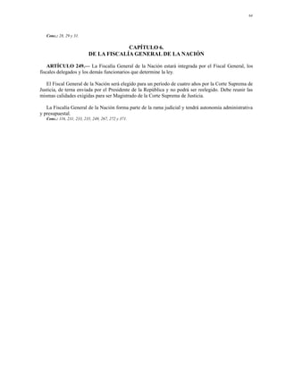 64




   Conc.: 28, 29 y 31.

                                        CAPÍTULO 6.
                           DE LA FISCALÍA GENERAL DE LA NACIÓN

    ARTÍCULO 249.— La Fiscalía General de la Nación estará integrada por el Fiscal General, los
fiscales delegados y los demás funcionarios que determine la ley.

   El Fiscal General de la Nación será elegido para un período de cuatro años por la Corte Suprema de
Justicia, de terna enviada por el Presidente de la República y no podrá ser reelegido. Debe reunir las
mismas calidades exigidas para ser Magistrado de la Corte Suprema de Justicia.

   La Fiscalía General de la Nación forma parte de la rama judicial y tendrá autonomía administrativa
y presupuestal.
   Conc.: 116, 231, 233, 235, 249, 267, 272 y 371.
 