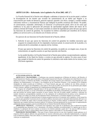 65




    ARTÍCULO 250.— Reformado. Acto Legislativo No. 03 de 2002. ART. 2º*:

    La Fiscalía General de la Nación está obligada a adelantar el ejercicio de la acción penal y realizar
la investigación de los hechos que revistan las características de un delito que lleguen a su
conocimiento por medio de denuncia, petición especial, querella o de oficio, siempre y cuando medien
suficientes motivos y circunstancias fácticas que indiquen la posible existencia del mismo. No podrá,
en consecuencia, suspender, interrumpir, ni renunciar a la persecución penal, salvo en los casos que
establezca la ley para la aplicación del principio de oportunidad regulado dentro del marco de la
política criminal del Estado, el cual estará sometido al control de legalidad por parte del juez que ejerza
las funciones de control de garantías. Se exceptúan los delitos cometidos por miembros de la fuerza
pública en servicio activo y en relación con el mismo servicio.

    En ejercicio de sus funciones la Fiscalía General de la Nación, deberá:

    1. Solicitar al juez que ejerza las funciones de control de garantías las medidas necesarias que
       aseguren la comparecencia de los imputados al proceso penal, la conservación de la prueba y la
       protección de la comunidad, en especial, de las víctimas.

        El juez que ejerza las funciones de control de garantías, no podrá ser, en ningún caso, el juez de
        conocimiento, en aquellos asuntos en que haya ejercido esta función.

        La ley podrá facultar a la Fiscalía General de la Nación para realizar excepcionalmente capturas;
        igualmente, la ley fijará los límites y eventos en que proceda la captura. En estos casos el juez
        que cumpla la función de control de garantías lo realizará a más tardar dentro de las treinta y seis
        (36) horas siguientes.




*
    ACTO LEGISLATIVO No. 3 DE 2002.
    ARTÍCULO 4º. TRANSITORIO.— Confórmase una comisión integrada por el Ministro de Justicia y del Derecho, el
Fiscal General de la Nación, quien la presidirá, el Procurador General de la Nación, el Presidente de la Sala Penal de la Corte
Suprema de Justicia, el Defensor del Pueblo, el Presidente del Consejo Superior de la Judicatura, o los delegados que ellos
designen, tres Representantes a la Cámara y tres Senadores de las Comisiones Primeras, y tres miembros de la Academia
designados de común acuerdo por el Gobierno y el Fiscal General, para que, por conducto de este último, presente a
consideración del Congreso de la República a más tardar el 20 de julio de 2003, los proyectos de ley pertinentes para adoptar
el nuevo sistema y adelante el seguimiento de la implementación gradual del sistema.
    El Congreso de la República dispondrá hasta el 20 de junio de 2004 para expedir las leyes correspondientes. Si no lo
hiciere dentro de este plazo, se reviste al Presidente de la República de facultades extraordinarias, por el término de dos meses
para que profiera las normas legales necesarias al nuevo sistema. Para este fin podrá expedir, modificar o adicionar los
cuerpos normativos correspondientes incluidos en la ley estatutaria de la administración de justicia, la ley estatutaria de
habeas corpus, los Código (sic) Penal, de Procedimiento Penal y Penitenciario y el Estatuto Orgánico de la Fiscalía.
    Con el fin de conseguir la transición hacia el sistema acusatorio previsto en el presente Acto Legislativo, la ley tomará las
previsiones para garantizar la presencia de los servidores públicos necesarios para el adecuado funcionamiento del nuevo en
particular, el traslado de cargos entre la Fiscalía General de la Nación, la Rama Judicial, la Defensoría del Pueblo, y los
organismos que cumplen funciones de policía judicial. El Gobierno Nacional garantizará los recursos para la implementación
gradual del sistema acusatorio y para la consolidación de un Sistema Nacional de Defensoría Pública.
    ARTÍCULO 5º. VIGENCIA.— El presente Acto Legislativo rige a partir de su aprobación, pero se aplicará de acuerdo
con la gradualidad que determine la ley y únicamente a los delitos cometidos con posterioridad a la vigencia que en ella se
establezca. La aplicación del nuevo sistema se iniciará en los distritos judiciales a partir del 1º de enero de 2005 de manera
gradual y sucesiva. El nuevo sistema deberá entrar en plena vigencia a más tardar el 31 de diciembre del 2008.
    PARÁGRAFO TRANSITORIO.— Para que el nuevo sistema previsto en este Acto Legislativo pueda aplicarse en el
respectivo distrito judicial, deberán estar garantizados los recursos suficientes para su adecuada implementación, en especial
la de la Defensoría Pública. Para estos efectos, la comisión de seguimiento de la reforma creada por el artículo 4º transitorio,
velará por su cumplimiento.
 