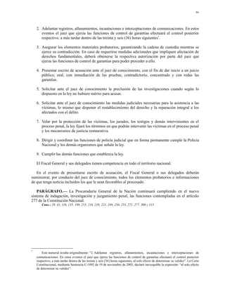 66




    2. Adelantar registros, allanamientos, incautaciones e interceptaciones de comunicaciones. En estos
       eventos el juez que ejerza las funciones de control de garantías efectuará el control posterior
       respectivo, a más tardar dentro de las treinta y seis (36) horas siguientes*.

    3. Asegurar los elementos materiales probatorios, garantizando la cadena de custodia mientras se
       ejerce su contradicción. En caso de requerirse medidas adicionales que impliquen afectación de
       derechos fundamentales, deberá obtenerse la respectiva autorización por parte del juez que
       ejerza las funciones de control de garantías para poder proceder a ello.

    4. Presentar escrito de acusación ante el juez de conocimiento, con el fin de dar inicio a un juicio
       público, oral, con inmediación de las pruebas, contradictorio, concentrado y con todas las
       garantías.

    5. Solicitar ante el juez de conocimiento la preclusión de las investigaciones cuando según lo
       dispuesto en la ley no hubiere mérito para acusar.

    6. Solicitar ante el juez de conocimiento las medidas judiciales necesarias para la asistencia a las
       víctimas, lo mismo que disponer el restablecimiento del derecho y la reparación integral a los
       afectados con el delito.

    7. Velar por la protección de las víctimas, los jurados, los testigos y demás intervinientes en el
       proceso penal, la ley fijará los términos en que podrán intervenir las víctimas en el proceso penal
       y los mecanismos de justicia restaurativa.

    8. Dirigir y coordinar las funciones de policía judicial que en forma permanente cumple la Policía
       Nacional y los demás organismos que señale la ley.

    9. Cumplir las demás funciones que establezca la ley.

    El Fiscal General y sus delegados tienen competencia en todo el territorio nacional.

   En el evento de presentarse escrito de acusación, el Fiscal General o sus delegados deberán
suministrar, por conducto del juez de conocimiento, todos los elementos probatorios e informaciones
de que tenga noticia incluidos los que le sean favorables al procesado.

    PARÁGRAFO.— La Procuraduría General de la Nación continuará cumpliendo en el nuevo
sistema de indagación, investigación y juzgamiento penal, las funciones contempladas en el artículo
277 de la Constitución Nacional.
        Conc.: 29, 45, 116, 135, 189, 213, 216, 218, 221, 249, 250, 253, 271, 277, 300 y 315.




*
        Este numeral rezaba originalmente: “2. Adelantar registros, allanamientos, incautaciones e interceptaciones de
    comunicaciones. En estos eventos el juez que ejerza las funciones de control de garantías efectuará el control posterior
    respectivo, a más tardar dentro de las treinta y seis (36) horas siguientes, al solo efecto de determinar su validez”. La Corte
    Constitucional, mediante Sentencia C-1092 de 19 de noviembre de 2003, declaró inexequible la expresión: “al solo efecto
    de determinar su validez”.
 