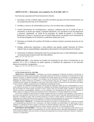 67




    ARTÍCULO 251.— Reformado. Acto Legislativo No. 03 de 2002. ART. 3º*:

    Son funciones especiales del Fiscal General de la Nación:

    1. Investigar y acusar, si hubiere lugar, a los altos servidores que gocen de fuero constitucional, con
       las excepciones previstas en la Constitución.

    2. Nombrar y remover, de conformidad con la ley, a los servidores bajo su dependencia.

    3. Asumir directamente las investigaciones y procesos, cualquiera que sea el estado en que se
       encuentren, lo mismo que asignar y desplazar libremente a sus servidores en las investigaciones
       y procesos. Igualmente, en virtud de los principios de unidad de gestión y de jerarquía,
       determinar el criterio y la posición que la Fiscalía deba asumir, sin perjuicio de la autonomía de
       los fiscales delegados en los términos y condiciones fijados por la ley.

    4. Participar en el diseño de la política del Estado en materia criminal y presentar proyectos de ley
       al respecto.

    5. Otorgar, atribuciones transitorias a entes públicos que puedan cumplir funciones de Policía
       Judicial, bajo la responsabilidad y dependencia funcional de la Fiscalía General de la Nación.

    6. Suministrar al Gobierno información sobre las investigaciones que se estén adelantando, cuando
       sea necesaria para la preservación del orden público.
    Conc.: 153, 178, 189, 214 y 271.

    ARTÍCULO 252.— Aun durante los Estados de Excepción de que trata la Constitución en sus
artículos 212 y 213, el Gobierno no podrá suprimir, ni modificar los organismos ni las funciones
básicas de acusación y juzgamiento.
    Conc.: 152, 174, 175, 178, 199, 212, 213, 214 y 235.



*
    ACTO LEGISLATIVO No. 3 DE 2002.
    ARTÍCULO 4º. TRANSITORIO.— Confórmase una comisión integrada por el Ministro de Justicia y del Derecho, el
Fiscal General de la Nación, quien la presidirá, el Procurador General de la Nación, el Presidente de la Sala Penal de la Corte
Suprema de Justicia, el Defensor del Pueblo, el Presidente del Consejo Superior de la Judicatura, o los delegados que ellos
designen, tres Representantes a la Cámara y tres Senadores de las Comisiones Primeras, y tres miembros de la Academia
designados de común acuerdo por el Gobierno y el Fiscal General, para que, por conducto de este último, presente a
consideración del Congreso de la República a más tardar el 20 de julio de 2003, los proyectos de ley pertinentes para adoptar
el nuevo sistema y adelante el seguimiento de la implementación gradual del sistema.
    El Congreso de la República dispondrá hasta el 20 de junio de 2004 para expedir las leyes correspondientes. Si no lo
hiciere dentro de este plazo, se reviste al Presidente de la República de facultades extraordinarias, por el término de dos meses
para que profiera las normas legales necesarias al nuevo sistema. Para este fin podrá expedir, modificar o adicionar los
cuerpos normativos correspondientes incluidos en la ley estatutaria de la administración de justicia, la ley estatutaria de
habeas corpus, los Código (sic) Penal, de Procedimiento Penal y Penitenciario y el Estatuto Orgánico de la Fiscalía.
    Con el fin de conseguir la transición hacia el sistema acusatorio previsto en el presente Acto Legislativo, la ley tomará las
previsiones para garantizar la presencia de los servidores públicos necesarios para el adecuado funcionamiento del nuevo en
particular, el traslado de cargos entre la Fiscalía General de la Nación, la Rama Judicial, la Defensoría del Pueblo, y los
organismos que cumplen funciones de policía judicial. El Gobierno Nacional garantizará los recursos para la implementación
gradual del sistema acusatorio y para la consolidación de un Sistema Nacional de Defensoría Pública.
    ARTÍCULO 5º. VIGENCIA.— El presente Acto Legislativo rige a partir de su aprobación, pero se aplicará de acuerdo
con la gradualidad que determine la ley y únicamente a los delitos cometidos con posterioridad a la vigencia que en ella se
establezca. La aplicación del nuevo sistema se iniciará en los distritos judiciales a partir del 1º de enero de 2005 de manera
gradual y sucesiva. El nuevo sistema deberá entrar en plena vigencia a más tardar el 31 de diciembre del 2008.
    PARÁGRAFO TRANSITORIO.— Para que el nuevo sistema previsto en este Acto Legislativo pueda aplicarse en el
respectivo distrito judicial, deberán estar garantizados los recursos suficientes para su adecuada implementación, en especial
la de la Defensoría Pública. Para estos efectos, la comisión de seguimiento de la reforma creada por el artículo 4º transitorio,
velará por su cumplimiento.
 
