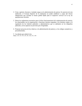 69




2. Crear, suprimir, fusionar y trasladar cargos en la administración de justicia. En ejercicio de esta
   atribución, el Consejo Superior de la Judicatura no podrá establecer a cargo del Tesoro
   obligaciones que excedan el monto global fijado para el respectivo servicio en la ley de
   apropiaciones iniciales.

3. Dictar los reglamentos necesarios para el eficaz funcionamiento de la administración de justicia,
   los relacionados con la organización y funciones internas asignadas a los distintos cargos y la
   regulación de los trámites judiciales y administrativos que se adelanten en los despachos
   judiciales, en los aspectos no previstos por el legislador.

4. Proponer proyectos de ley relativos a la administración de justicia y a los códigos sustantivos y
   procedimentales.

5. Las demás que señale la ley.
Conc.: 150, 154, 156, 228, 285, 346, 347 y 349.
 