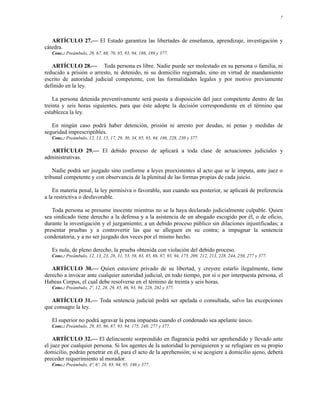7




   ARTÍCULO 27.— El Estado garantiza las libertades de enseñanza, aprendizaje, investigación y
cátedra.
   Conc.: Preámbulo, 20, 67, 68, 70, 85, 93, 94, 186, 189 y 377.

   ARTÍCULO 28.— Toda persona es libre. Nadie puede ser molestado en su persona o familia, ni
reducido a prisión o arresto, ni detenido, ni su domicilio registrado, sino en virtud de mandamiento
escrito de autoridad judicial competente, con las formalidades legales y por motivo previamente
definido en la ley.

    La persona detenida preventivamente será puesta a disposición del juez competente dentro de las
treinta y seis horas siguientes, para que éste adopte la decisión correspondiente en el término que
establezca la ley.

   En ningún caso podrá haber detención, prisión ni arresto por deudas, ni penas y medidas de
seguridad imprescriptibles.
   Conc.: Preámbulo, 12, 13, 15, 17, 29, 30, 34, 85, 93, 94, 186, 228, 230 y 377.

  ARTÍCULO 29.— El debido proceso de aplicará a toda clase de actuaciones judiciales y
administrativas.

    Nadie podrá ser juzgado sino conforme a leyes preexistentes al acto que se le imputa, ante juez o
tribunal competente y con observancia de la plenitud de las formas propias de cada juicio.

    En materia penal, la ley permisiva o favorable, aun cuando sea posterior, se aplicará de preferencia
a la restrictiva o desfavorable.

   Toda persona se presume inocente mientras no se la haya declarado judicialmente culpable. Quien
sea sindicado tiene derecho a la defensa y a la asistencia de un abogado escogido por él, o de oficio,
durante la investigación y el juzgamiento; a un debido proceso público sin dilaciones injustificadas; a
presentar pruebas y a controvertir las que se alleguen en su contra; a impugnar la sentencia
condenatoria, y a no ser juzgado dos veces por el mismo hecho.

   Es nula, de pleno derecho, la prueba obtenida con violación del debido proceso.
   Conc.: Preámbulo, 12, 13, 23, 28, 31, 53, 58, 83, 85, 86, 87, 93, 94, 175, 209, 212, 213, 228, 244, 250, 277 y 377.

   ARTÍCULO 30.— Quien estuviere privado de su libertad, y creyere estarlo ilegalmente, tiene
derecho a invocar ante cualquier autoridad judicial, en todo tiempo, por sí o por interpuesta persona, el
Habeas Corpus, el cual debe resolverse en el término de treinta y seis horas.
   Conc.: Preámbulo, 2º, 12, 28, 29, 85, 86, 93, 94, 228, 282 y 377.

   ARTÍCULO 31.— Toda sentencia judicial podrá ser apelada o consultada, salvo las excepciones
que consagre la ley.

   El superior no podrá agravar la pena impuesta cuando el condenado sea apelante único.
   Conc.: Preámbulo, 29, 85, 86, 87, 93, 94, 175, 248, 277 y 377.

    ARTÍCULO 32.— El delincuente sorprendido en flagrancia podrá ser aprehendido y llevado ante
el juez por cualquier persona. Si los agentes de la autoridad lo persiguieren y se refugiare en su propio
domicilio, podrán penetrar en él, para el acto de la aprehensión; si se acogiere a domicilio ajeno, deberá
preceder requerimiento al morador.
   Conc.: Preámbulo, 4º, 6º, 28, 93, 94, 95, 186 y 377.
 