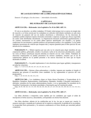70




                                   TÍTULO IX
              DE LAS ELECCIONES Y DE LA ORGANIZACIÓN ELECTORAL

   Sumario: El sufragio y las elecciones.— Autoridades electorales.

                                         CAPÍTULO 1.
                               DEL SUFRAGIO Y DE LAS ELECCIONES

   ARTÍCULO 258.— Reformado. Acto Legislativo No. 01 de 2003. ART. 11:

   El voto es un derecho y un deber ciudadano. El Estado velará porque (sic) se ejerza sin ningún tipo
de coacción y en forma secreta por los ciudadanos en cubículos individuales instalados en cada mesa
de votación sin perjuicio del uso de medios electrónicos o informáticos. En las elecciones de
candidatos podrán emplearse tarjetas electorales numeradas e impresas en papel que ofrezca seguridad,
las cuales serán distribuidas oficialmente. La Organización Electoral suministrará igualitariamente a
los votantes instrumentos en los cuales deben aparecer identificados con claridad y en iguales
condiciones los movimientos y partidos políticos con personería jurídica y los candidatos. La ley podrá
implantar mecanismos de votación que otorguen más y mejores garantías para el libre ejercicio de este
derecho de los ciudadanos.

   PARÁGRAFO 1º.— Deberá repetirse por una sola vez la votación para elegir miembros de una
corporación pública, gobernador, alcalde o la primera vuelta en las elecciones presidenciales, cuando
los votos en blanco constituyan mayoría absoluta en relación con los votos válidos. Tratándose de
elecciones unipersonales no podrán presentarse los mismos candidatos, mientras que en las de
corporaciones públicas no se podrán presentar a las nuevas elecciones las listas que no hayan
alcanzado el umbral.

   PARÁGRAFO 2º.— Se podrá implementar el voto electrónico para lograr agilidad y transparencia
en todas las votaciones.
   Conc.: 1º, 3º, 40, 95, 99, 100, 103, 107, 120, 219, 260, 263 y 265.

   ARTÍCULO 259.— Quienes elijan gobernadores y alcaldes, imponen por mandato al elegido el
programa que presentó al inscribirse como candidato. La ley reglamentará el ejercicio del voto
programático.
   Conc.: 3º, 40, 103 258, 263, 303, 314 y 316.

   ARTÍCULO 260.— Los ciudadanos eligen en forma directa Presidente y Vicepresidente de la
República, Senadores, Representantes, Gobernadores, Diputados, Alcaldes, Concejales municipales y
distritales, miembros de las juntas administradoras locales, y en su oportunidad, los miembros de la
Asamblea Constituyente y las demás autoridades o funcionarios que la Constitución señale.
   Conc.: 40, 99, 100, 103, 132, 155, 188, 190, 202, 203, 204, 205, 227, 247, 259, 265, 292, 299, 303, 312, 314, 318, 323 y
376.

   ARTÍCULO 261.— Reformado. Acto Legislativo No. 03 de 1993. ART. 2°:

   Las faltas absolutas o temporales serán suplidas por los candidatos que según el orden de
inscripción en forma sucesiva y descendente, correspondan a la misma lista electoral.

    Son faltas absolutas: además de las establecidas por la ley; las que se causan por: muerte; la
renuncia motivada y aceptada por la plenaria de la respectiva corporación; la pérdida de la investidura;
la incapacidad física permanente y la sentencia condenatoria en firme dictada por autoridad judicial
competente.
 
