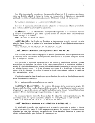 71




    Son faltas temporales las causadas por: La suspensión del ejercicio de la investidura popular, en
virtud de decisión judicial en firme; la licencia sin remuneración; la licencia por incapacidad
certificada por médico oficial; la calamidad doméstica debidamente probada y la fuerza mayor.

   La licencia sin remuneración no podrá ser inferior a tres (3) meses.

    Los casos de incapacidad, calamidad doméstica y licencias no remuneradas, deberán ser aprobadas
(sic) por la mesa directiva de la respectiva corporación.

   PARÁGRAFO 1°.— Las inhabilidades e incompatibilidades previstas en la Constitución Nacional
y las leyes, se extenderán en igual forma a quienes asuman las funciones de las faltas temporales
durante el tiempo de su asistencia.
   Conc.: 134, 179, 181, 183,184, 186, 260, 299 y 312.

   ARTÍCULO 262.— La elección del Presidente y Vicepresidente no podrá coincidir con otra
elección. La de Congreso se hará en fecha separada de la elección de autoridades departamentales y
municipales.
   Conc.: 118, 132, 171, 176, 190, 202, 258, 260, 299, 303, 312, 314, 318, 323 y 376.

   ARTÍCULO 263.— Reformado. Acto Legislativo No. 01 de 2003. ART. 12:

    Para todos los procesos de elección popular, los partidos y movimientos políticos presentarán listas
y candidatos únicos, cuyo número de integrantes no podrá exceder el de curules o cargos a proveer
(sic) en la respectiva elección.

    Para garantizar la equitativa representación de los partidos y movimientos políticos y grupos
significativos de ciudadanos, las curules de las corporaciones públicas se distribuirán mediante el
sistema de cifra repartidora entre las listas de candidatos que superen un mínimo de votos que no podrá
ser inferior al dos por ciento (2%) de los sufragados para Senado de la República o al cincuenta por
ciento (50%) del cuociente electoral en el caso de las demás corporaciones, conforme lo establezca
(sic) la Constitución y la Ley.

   Cuando ninguna de las listas de aspirantes supere el umbral, las curules se distribuirán de acuerdo
con el sistema de cifra repartidora.

   La Ley reglamentará los demás efectos de esta materia.

    PARÁGRAFO TRANSITORIO.— Sin perjuicio del ejercicio de las competencias propias del
Congreso de la República, para las elecciones de las autoridades de las entidades territoriales que sigan
a la entrada en vigencia del presente acto legislativo, facúltese (sic) al Consejo Nacional Electoral para
que dentro del mes siguiente a su promulgación se ocupe de regular el tema.

   En las circunscripciones electorales donde se elijan dos (2) curules (sic) se aplicará el sistema del
cuociente electoral, con sujeción a un umbral del treinta por ciento (30%), del cociente electoral.
   Conc.: 3º, 40, 203, 107, 108, 109, 110, 111, 112, 152, 190, 219, 258, 260, 264 y 265.

   ARTÍCULO 263 A.— Adicionado. Acto Legislativo No. 01 de 2003. ART. 13:

   La adjudicación de curules entre los miembros de la respectiva corporación se hará por el sistema
de cifra repartidora. Esta resulta de dividir sucesivamente por uno, dos, tres o más el número de votos
obtenidos por cada lista, ordenando los resultados en forma decreciente hasta que se obtenga un
número total de resultados igual al número de curules a proveer.
 