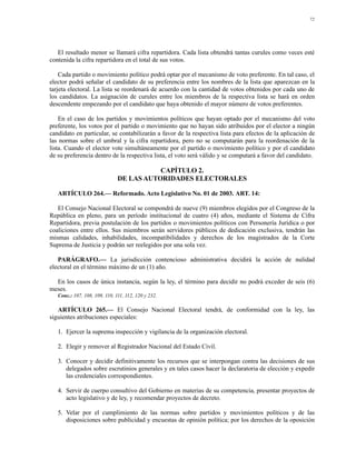 72




   El resultado menor se llamará cifra repartidora. Cada lista obtendrá tantas curules como veces esté
contenida la cifra repartidora en el total de sus votos.

    Cada partido o movimiento político podrá optar por el mecanismo de voto preferente. En tal caso, el
elector podrá señalar el candidato de su preferencia entre los nombres de la lista que aparezcan en la
tarjeta electoral. La lista se reordenará de acuerdo con la cantidad de votos obtenidos por cada uno de
los candidatos. La asignación de curules entre los miembros de la respectiva lista se hará en orden
descendente empezando por el candidato que haya obtenido el mayor número de votos preferentes.

    En el caso de los partidos y movimientos políticos que hayan optado por el mecanismo del voto
preferente, los votos por el partido o movimiento que no hayan sido atribuidos por el elector a ningún
candidato en particular, se contabilizarán a favor de la respectiva lista para efectos de la aplicación de
las normas sobre el umbral y la cifra repartidora, pero no se computarán para la reordenación de la
lista. Cuando el elector vote simultáneamente por el partido o movimiento político y por el candidato
de su preferencia dentro de la respectiva lista, el voto será válido y se computará a favor del candidato.

                                          CAPÍTULO 2.
                               DE LAS AUTORIDADES ELECTORALES

   ARTÍCULO 264.— Reformado. Acto Legislativo No. 01 de 2003. ART. 14:

   El Consejo Nacional Electoral se compondrá de nueve (9) miembros elegidos por el Congreso de la
República en pleno, para un período institucional de cuatro (4) años, mediante el Sistema de Cifra
Repartidora, previa postulación de los partidos o movimientos políticos con Personería Jurídica o por
coaliciones entre ellos. Sus miembros serán servidores públicos de dedicación exclusiva, tendrán las
mismas calidades, inhabilidades, incompatibilidades y derechos de los magistrados de la Corte
Suprema de Justicia y podrán ser reelegidos por una sola vez.

   PARÁGRAFO.— La jurisdicción contencioso administrativa decidirá la acción de nulidad
electoral en el término máximo de un (1) año.

  En los casos de única instancia, según la ley, el término para decidir no podrá exceder de seis (6)
meses.
   Conc.: 107, 108, 109, 110, 111, 112, 120 y 232.

   ARTÍCULO 265.— El Consejo Nacional Electoral tendrá, de conformidad con la ley, las
siguientes atribuciones especiales:

   1. Ejercer la suprema inspección y vigilancia de la organización electoral.

   2. Elegir y remover al Registrador Nacional del Estado Civil.

   3. Conocer y decidir definitivamente los recursos que se interpongan contra las decisiones de sus
      delegados sobre escrutinios generales y en tales casos hacer la declaratoria de elección y expedir
      las credenciales correspondientes.

   4. Servir de cuerpo consultivo del Gobierno en materias de su competencia, presentar proyectos de
      acto legislativo y de ley, y recomendar proyectos de decreto.

   5. Velar por el cumplimiento de las normas sobre partidos y movimientos políticos y de las
      disposiciones sobre publicidad y encuestas de opinión política; por los derechos de la oposición
 