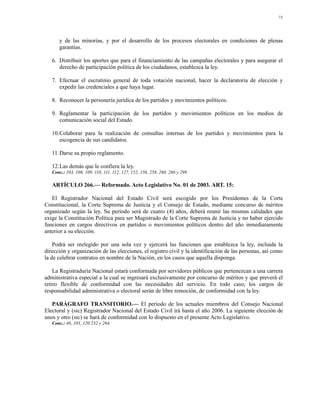 73




      y de las minorías, y por el desarrollo de los procesos electorales en condiciones de plenas
      garantías.

   6. Distribuir los aportes que para el financiamiento de las campañas electorales y para asegurar el
      derecho de participación política de los ciudadanos, establezca la ley.

   7. Efectuar el escrutinio general de toda votación nacional, hacer la declaratoria de elección y
      expedir las credenciales a que haya lugar.

   8. Reconocer la personería jurídica de los partidos y movimientos políticos.

   9. Reglamentar la participación de los partidos y movimientos políticos en los medios de
      comunicación social del Estado.

   10.Colaborar para la realización de consultas internas de los partidos y movimientos para la
      escogencia de sus candidatos.

   11.Darse su propio reglamento.

   12.Las demás que le confiera la ley.
   Conc.: 103, 108, 109, 110, 111, 112, 127, 152, 156, 258, 260, 266 y 299.

   ARTÍCULO 266.— Reformado. Acto Legislativo No. 01 de 2003. ART. 15:

   El Registrador Nacional del Estado Civil será escogido por los Presidentes de la Corte
Constitucional, la Corte Suprema de Justicia y el Consejo de Estado, mediante concurso de méritos
organizado según la ley. Su período será de cuatro (4) años, deberá reunir las mismas calidades que
exige la Constitución Política para ser Magistrado de la Corte Suprema de Justicia y no haber ejercido
funciones en cargos directivos en partidos o movimientos políticos dentro del año inmediatamente
anterior a su elección.

    Podrá ser reelegido por una sola vez y ejercerá las funciones que establezca la ley, incluida la
dirección y organización de las elecciones, el registro civil y la identificación de las personas, así como
la de celebrar contratos en nombre de la Nación, en los casos que aquella disponga.

    La Registraduría Nacional estará conformada por servidores públicos que pertenezcan a una carrera
administrativa especial a la cual se ingresará exclusivamente por concurso de méritos y que preverá el
retiro flexible de conformidad con las necesidades del servicio. En todo caso, los cargos de
responsabilidad administrativa o electoral serán de libre remoción, de conformidad con la ley.

   PARÁGRAFO TRANSITORIO.— El período de los actuales miembros del Consejo Nacional
Electoral y (sic) Registrador Nacional del Estado Civil irá hasta el año 2006. La siguiente elección de
unos y otro (sic) se hará de conformidad con lo dispuesto en el presente Acto Legislativo.
   Conc.: 40, 103, 120 232 y 264.
 