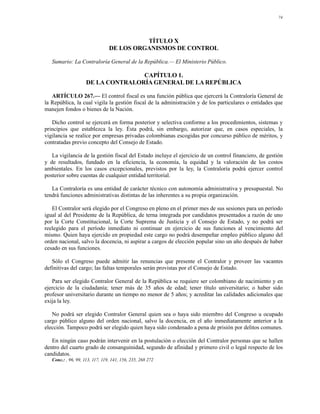 74




                                           TÍTULO X
                                 DE LOS ORGANISMOS DE CONTROL

   Sumario: La Contraloría General de la República.— El Ministerio Público.

                                    CAPÍTULO 1.
                     DE LA CONTRALORÍA GENERAL DE LA REPÚBLICA

   ARTÍCULO 267.— El control fiscal es una función pública que ejercerá la Contraloría General de
la República, la cual vigila la gestión fiscal de la administración y de los particulares o entidades que
manejen fondos o bienes de la Nación.

   Dicho control se ejercerá en forma posterior y selectiva conforme a los procedimientos, sistemas y
principios que establezca la ley. Ésta podrá, sin embargo, autorizar que, en casos especiales, la
vigilancia se realice por empresas privadas colombianas escogidas por concurso público de méritos, y
contratadas previo concepto del Consejo de Estado.

   La vigilancia de la gestión fiscal del Estado incluye el ejercicio de un control financiero, de gestión
y de resultados, fundado en la eficiencia, la economía, la equidad y la valoración de los costos
ambientales. En los casos excepcionales, previstos por la ley, la Contraloría podrá ejercer control
posterior sobre cuentas de cualquier entidad territorial.

   La Contraloría es una entidad de carácter técnico con autonomía administrativa y presupuestal. No
tendrá funciones administrativas distintas de las inherentes a su propia organización.

   El Contralor será elegido por el Congreso en pleno en el primer mes de sus sesiones para un período
igual al del Presidente de la República, de terna integrada por candidatos presentados a razón de uno
por la Corte Constitucional, la Corte Suprema de Justicia y el Consejo de Estado, y no podrá ser
reelegido para el período inmediato ni continuar en ejercicio de sus funciones al vencimiento del
mismo. Quien haya ejercido en propiedad este cargo no podrá desempeñar empleo público alguno del
orden nacional, salvo la docencia, ni aspirar a cargos de elección popular sino un año después de haber
cesado en sus funciones.

   Sólo el Congreso puede admitir las renuncias que presente el Contralor y proveer las vacantes
definitivas del cargo; las faltas temporales serán provistas por el Consejo de Estado.

   Para ser elegido Contralor General de la República se requiere ser colombiano de nacimiento y en
ejercicio de la ciudadanía; tener más de 35 años de edad; tener título universitario; o haber sido
profesor universitario durante un tiempo no menor de 5 años; y acreditar las calidades adicionales que
exija la ley.

   No podrá ser elegido Contralor General quien sea o haya sido miembro del Congreso u ocupado
cargo público alguno del orden nacional, salvo la docencia, en el año inmediatamente anterior a la
elección. Tampoco podrá ser elegido quien haya sido condenado a pena de prisión por delitos comunes.

   En ningún caso podrán intervenir en la postulación o elección del Contralor personas que se hallen
dentro del cuarto grado de consanguinidad, segundo de afinidad y primero civil o legal respecto de los
candidatos.
   Conc.: , 96, 99, 113, 117, 119, 141, 156, 235, 268 272
 