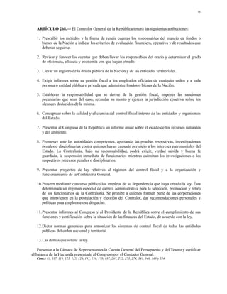 75




   ARTÍCULO 268.— El Contralor General de la República tendrá las siguientes atribuciones:

   1. Prescribir los métodos y la forma de rendir cuentas los responsables del manejo de fondos o
      bienes de la Nación e indicar los criterios de evaluación financiera, operativa y de resultados que
      deberán seguirse.

   2. Revisar y fenecer las cuentas que deben llevar los responsables del erario y determinar el grado
      de eficiencia, eficacia y economía con que hayan obrado.

   3. Llevar un registro de la deuda pública de la Nación y de las entidades territoriales.

   4. Exigir informes sobre su gestión fiscal a los empleados oficiales de cualquier orden y a toda
      persona o entidad pública o privada que administre fondos o bienes de la Nación.

   5. Establecer la responsabilidad que se derive de la gestión fiscal, imponer las sanciones
      pecuniarias que sean del caso, recaudar su monto y ejercer la jurisdicción coactiva sobre los
      alcances deducidos de la misma.

   6. Conceptuar sobre la calidad y eficiencia del control fiscal interno de las entidades y organismos
      del Estado.

   7. Presentar al Congreso de la República un informe anual sobre el estado de los recursos naturales
      y del ambiente.

   8. Promover ante las autoridades competentes, aportando las pruebas respectivas, investigaciones
      penales o disciplinarias contra quienes hayan causado perjuicio a los intereses patrimoniales del
      Estado. La Contraloría, bajo su responsabilidad, podrá exigir, verdad sabida y buena fe
      guardada, la suspensión inmediata de funcionarios mientras culminan las investigaciones o los
      respectivos procesos penales o disciplinarios.

   9. Presentar proyectos de ley relativos al régimen del control fiscal y a la organización y
      funcionamiento de la Contraloría General.

   10.Proveer mediante concurso público los empleos de su dependencia que haya creado la ley. Ésta
      determinará un régimen especial de carrera administrativa para la selección, promoción y retiro
      de los funcionarios de la Contraloría. Se prohíbe a quienes formen parte de las corporaciones
      que intervienen en la postulación y elección del Contralor, dar recomendaciones personales y
      políticas para empleos en su despacho.

   11.Presentar informes al Congreso y al Presidente de la República sobre el cumplimiento de sus
      funciones y certificación sobre la situación de las finanzas del Estado, de acuerdo con la ley.

   12.Dictar normas generales para armonizar los sistemas de control fiscal de todas las entidades
      públicas del orden nacional y territorial.

   13.Las demás que señale la ley.

    Presentar a la Cámara de Representantes la Cuenta General del Presupuesto y del Tesoro y certificar
el balance de la Hacienda presentado al Congreso por el Contador General.
   Conc.: 83, 117, 119, 123, 125, 126, 141, 156, 178, 187, 267, 272, 273, 274, 343, 346, 349 y 354.
 