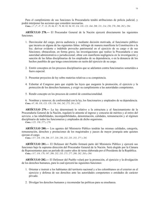 78




   Para el cumplimiento de sus funciones la Procuraduría tendrá atribuciones de policía judicial, y
podrá interponer las acciones que considere necesarias.
   Conc.: 1º, 2°, 4°, 5º, 13, 29, 66, 67, 79, 80, 93, 94, 95, 114, 118, 123, 164, 209, 211, 214, 250, 278, 280, 282 y 284 .

   ARTÍCULO 278.— El Procurador General de la Nación ejercerá directamente las siguientes
funciones.

   1. Desvincular del cargo, previa audiencia y mediante decisión motivada, al funcionario público
      que incurra en alguna de las siguientes faltas: infringir de manera manifiesta la Constitución o la
      ley; derivar evidente e indebido provecho patrimonial en el ejercicio de su cargo o de sus
      funciones; obstaculizar, en forma grave, las investigaciones que realice la Procuraduría o una
      autoridad administrativa o jurisdiccional; obrar con manifiesta negligencia en la investigación y
      sanción de las faltas disciplinarias de los empleados de su dependencia, o en la denuncia de los
      hechos punibles de que tenga conocimiento en razón del ejercicio de su cargo.

   2. Emitir conceptos en los procesos disciplinarios que se adelanten contra funcionarios sometidos a
      fuero especial.

   3. Presentar proyectos de ley sobre materias relativas a su competencia.

   4. Exhortar al Congreso para que expida las leyes que aseguren la promoción, el ejercicio y la
      protección de los derechos humanos, y exigir su cumplimiento a las autoridades competentes.

   5. Rendir concepto en los procesos de control de constitucionalidad.

   6. Nombrar y remover, de conformidad con la ley, los funcionarios y empleados de su dependencia.
   Conc.: 6°, 88, 118, 123, 128, 156, 164, 242, 275, 281 y 282.

   ARTÍCULO 279.— La ley determinará lo relativo a la estructura y al funcionamiento de la
Procuraduría General de la Nación, regulará lo atinente al ingreso y concurso de méritos y al retiro del
servicio, a las inhabilidades, incompatibilidades, denominación, calidades, remuneración y al régimen
disciplinario de todos los funcionarios y empleados de dicho organismo.
   Conc.: 125, 150, 277 y 278.

   ARTÍCULO 280.— Los agentes del Ministerio Público tendrán las mismas calidades, categoría,
remuneración, derechos y prestaciones de los magistrados y jueces de mayor jerarquía ante quienes
ejerzan el cargo.
   Conc.: 117, 118, 150, 208, 217, 218, 230, 232, 235, 253, 277 y 281.

   ARTÍCULO 281.— El Defensor del Pueblo formará parte del Ministerio Público y ejercerá sus
funciones bajo la suprema dirección del Procurador General de la Nación. Será elegido por la Cámara
de Representantes para un período de cuatro años de terna elaborada por el Presidente de la República.
   Conc.: 117, 118, 178, 197, 208, 232, 235, 275, 277, 280, 282, 283 y 284.

   ARTÍCULO 282.— El Defensor del Pueblo velará por la promoción, el ejercicio y la divulgación
de los derechos humanos, para lo cual ejercerá las siguientes funciones:

   1. Orientar e instruir a los habitantes del territorio nacional y a los colombianos en el exterior en el
      ejercicio y defensa de sus derechos ante las autoridades competentes o entidades de carácter
      privado.

   2. Divulgar los derechos humanos y recomendar las políticas para su enseñanza.
 