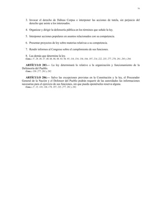 79




   3. Invocar el derecho de Habeas Corpus e interponer las acciones de tutela, sin perjuicio del
      derecho que asiste a los interesados.

   4. Organizar y dirigir la defensoría pública en los términos que señale la ley.

   5. Interponer acciones populares en asuntos relacionados con su competencia.

   6. Presentar proyectos de ley sobre materias relativas a su competencia.

   7. Rendir informes al Congreso sobre el cumplimiento de sus funciones.

   8. Las demás que determine la ley.
   Conc.: 5º, 29, 30, 37, 40, 68, 86, 88, 93, 94, 95, 118, 154, 156, 164, 197, 214, 222, 235, 277, 278, 281, 283 y 284.

  ARTÍCULO 283.— La ley determinará lo relativo a la organización y funcionamiento de la
Defensoría del Pueblo.
   Conc.: 150, 277, 281 y 282.

   ARTÍCULO 284.— Salvo las excepciones previstas en la Constitución y la ley, el Procurador
General de la Nación y el Defensor del Pueblo podrán requerir de las autoridades las informaciones
necesarias para el ejercicio de sus funciones, sin que pueda oponérseles reserva alguna.
   Conc.: 2º, 15, 118, 136, 178, 197, 235, 277, 281 y 282.
 