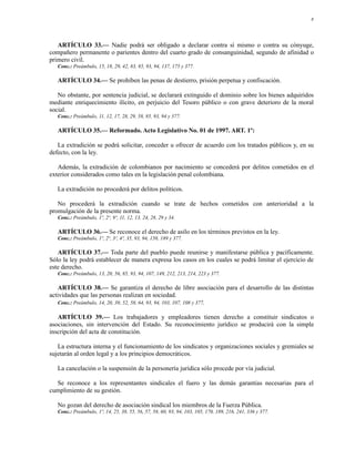 8




   ARTÍCULO 33.— Nadie podrá ser obligado a declarar contra sí mismo o contra su cónyuge,
compañero permanente o parientes dentro del cuarto grado de consanguinidad, segundo de afinidad o
primero civil.
   Conc.: Preámbulo, 15, 18, 29, 42, 83, 85, 93, 94, 137, 175 y 377.

   ARTÍCULO 34.— Se prohíben las penas de destierro, prisión perpetua y confiscación.

   No obstante, por sentencia judicial, se declarará extinguido el dominio sobre los bienes adquiridos
mediante enriquecimiento ilícito, en perjuicio del Tesoro público o con grave deterioro de la moral
social.
   Conc.: Preámbulo, 11, 12, 17, 28, 29, 58, 85, 93, 94 y 377.

   ARTÍCULO 35.— Reformado. Acto Legislativo No. 01 de 1997. ART. 1º:

   La extradición se podrá solicitar, conceder u ofrecer de acuerdo con los tratados públicos y, en su
defecto, con la ley.

   Además, la extradición de colombianos por nacimiento se concederá por delitos cometidos en el
exterior considerados como tales en la legislación penal colombiana.

   La extradición no procederá por delitos políticos.

   No procederá la extradición cuando se trate de hechos cometidos con anterioridad a la
promulgación de la presente norma.
   Conc.: Preámbulo, 1º, 2º, 9º, 11, 12, 13, 24, 28, 29 y 34.

   ARTÍCULO 36.— Se reconoce el derecho de asilo en los términos previstos en la ley.
   Conc.: Preámbulo, 1º, 2º, 3º, 4º, 35, 93, 94, 150, 189 y 377.

   ARTÍCULO 37.— Toda parte del pueblo puede reunirse y manifestarse pública y pacíficamente.
Sólo la ley podrá establecer de manera expresa los casos en los cuales se podrá limitar el ejercicio de
este derecho.
   Conc.: Preámbulo, 13, 20, 56, 85, 93, 94, 107, 149, 212, 213, 214, 223 y 377.

   ARTÍCULO 38.— Se garantiza el derecho de libre asociación para el desarrollo de las distintas
actividades que las personas realizan en sociedad.
   Conc.: Preámbulo, 14, 20, 39, 52, 58, 64, 93, 94, 103, 107, 108 y 377.

   ARTÍCULO 39.— Los trabajadores y empleadores tienen derecho a constituir sindicatos o
asociaciones, sin intervención del Estado. Su reconocimiento jurídico se producirá con la simple
inscripción del acta de constitución.

   La estructura interna y el funcionamiento de los sindicatos y organizaciones sociales y gremiales se
sujetarán al orden legal y a los principios democráticos.

   La cancelación o la suspensión de la personería jurídica sólo procede por vía judicial.

  Se reconoce a los representantes sindicales el fuero y las demás garantías necesarias para el
cumplimiento de su gestión.

   No gozan del derecho de asociación sindical los miembros de la Fuerza Pública.
   Conc.: Preámbulo, 1º, 14, 25, 38, 55, 56, 57, 58, 60, 93, 94, 103, 105, 170, 189, 216, 241, 336 y 377.
 