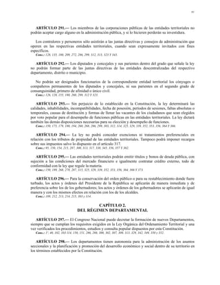 81




   ARTÍCULO 291.— Los miembros de las corporaciones públicas de las entidades territoriales no
podrán aceptar cargo alguno en la administración pública, y si lo hicieren perderán su investidura.

   Los contralores y personeros sólo asistirán a las juntas directivas y consejos de administración que
operen en las respectivas entidades territoriales, cuando sean expresamente invitados con fines
específicos.
   Conc.: 128, 135, 180, 209, 272, 286, 299, 312, 313, 323 Y 343.

   ARTÍCULO 292.— Los diputados y concejales y sus parientes dentro del grado que señale la ley
no podrán formar parte de las juntas directivas de las entidades descentralizadas del respectivo
departamento, distrito o municipio.

   No podrán ser designados funcionarios de la correspondiente entidad territorial los cónyuges o
compañeros permanentes de los diputados y concejales, ni sus parientes en el segundo grado de
consanguinidad, primero de afinidad o único civil.
   Conc.: 126, 128, 155, 180, 260, 299, 312 Y 323.

   ARTÍCULO 293.— Sin perjuicio de lo establecido en la Constitución, la ley determinará las
calidades, inhabilidades, incompatibilidades, fecha de posesión, períodos de sesiones, faltas absolutas o
temporales, causas de destitución y formas de llenar las vacantes de los ciudadanos que sean elegidos
por voto popular para el desempeño de funciones públicas en las entidades territoriales. La ley dictará
también las demás disposiciones necesarias para su elección y desempeño de funciones.
   Conc.: 150, 175, 179, 180, 194, 260, 268, 286, 299, 303, 312, 314, 325, 329, 339, 352, 353, 356, 364 Y 366.

    ARTÍCULO 294.— La ley no podrá conceder exenciones ni tratamientos preferenciales en
relación con los tributos de propiedad de las entidades territoriales. Tampoco podrá imponer recargos
sobre sus impuestos salvo lo dispuesto en el artículo 317.
   Conc.: 95, 150, 154, 215, 287, 300, 313, 317, 338, 345, 356, 357 Y 362.

   ARTÍCULO 295.— Las entidades territoriales podrán emitir títulos y bonos de deuda pública, con
sujeción a las condiciones del mercado financiero e igualmente contratar crédito externo, todo de
conformidad con la ley que regule la materia.
   Conc.: 150, 189, 268, 278, 287, 315, 325, 329, 339, 352, 353, 356, 364, 366 Y 373.

   ARTÍCULO 296.— Para la conservación del orden público o para su restablecimiento donde fuere
turbado, los actos y órdenes del Presidente de la República se aplicarán de manera inmediata y de
preferencia sobre los de los gobernadores; los actos y órdenes de los gobernadores se aplicarán de igual
manera y con los mismos efectos en relación con los de los alcaldes.
   Conc.: 189, 212, 213, 214, 215, 303 y 314.

                                           CAPÍTULO 2.
                                   DEL RÉGIMEN DEPARTAMENTAL

   ARTÍCULO 297.— El Congreso Nacional puede decretar la formación de nuevos Departamentos,
siempre que se cumplan los requisitos exigidos en la Ley Orgánica del Ordenamiento Territorial y una
vez verificados los procedimientos, estudios y consulta popular dispuestos por esta Constitución.
   Conc.: 1º, 40, 102, 103 114, 150, 151, 286, 288, 300, 302, 307, 309, 313, 329, 342, 349, 350 y 352.

    ARTÍCULO 298.— Los departamentos tienen autonomía para la administración de los asuntos
seccionales y la planificación y promoción del desarrollo económico y social dentro de su territorio en
los términos establecidos por la Constitución.
 