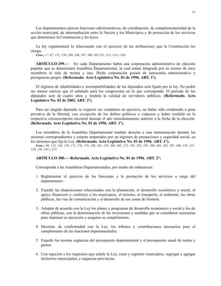 82




   Los departamentos ejercen funciones administrativas, de coordinación, de complementariedad de la
acción municipal, de intermediación entre la Nación y los Municipios y de prestación de los servicios
que determinen la Constitución y las leyes.

   La ley reglamentará lo relacionado con el ejercicio de las atribuciones que la Constitución les
otorga.
   Conc.: 1º, 67, 131, 150, 209, 286, 287, 300, 302,311, 313, 314 y 356.

   ARTÍCULO 299.— En cada Departamento habrá una corporación administrativa de elección
popular que se denominará Asamblea Departamental, la cual estará integrada por no menos de once
miembros ni más de treinta y uno. Dicha corporación gozará de autonomía administrativa y
presupuesto propio. (Reformado. Acto Legislativo No. 01 de 1996. ART. 1º).

   El régimen de inhabilidades e incompatibilidades de los diputados será fijado por la ley. No podrá
ser menos estricto que el señalado para los congresistas en lo que corresponda. El período de los
diputados será de cuatro años y tendrán la calidad de servidores públicos. (Reformado. Acto
Legislativo No. 02 de 2002. ART. 2º).

   Para ser elegido diputado se requiere ser ciudadano en ejercicio, no haber sido condenado a pena
privativa de la libertad, con excepción de los delitos políticos o culposos y haber residido en la
respectiva circunscripción electoral durante el año inmediatamente anterior a la fecha de la elección.
(Reformado. Acto Legislativo No. 01 de 1996. ART. 1°).

    Los miembros de la Asamblea Departamental tendrán derecho a una remuneración durante las
sesiones correspondientes y estarán amparados por un régimen de prestaciones y seguridad social, en
los términos que fije la Ley. (Reformado. Acto Legislativo No. 01 de 1996. ART. 1°).
   Conc.: 98, 133, 148, 150, 171, 176, 179, 180, 181, 183, 260, 265, 272, 291, 292, 293, 300, 301, 305, 307, 308, 318, 321,
329, 338, 345 y 352.

   ARTÍCULO 300.— Reformado. Acto Legislativo No. 01 de 1996. ART. 2°:

   Corresponde a las Asambleas Departamentales, por medio de ordenanzas:

   1. Reglamentar el ejercicio de las funciones y la prestación de los servicios a cargo del
      departamento.

   2. Expedir las disposiciones relacionadas con la planeación, el desarrollo económico y social, el
      apoyo financiero y crediticio a los municipios, el turismo, el transporte, el ambiente, las obras
      públicas, las vías de comunicación y el desarrollo de sus zonas de frontera.

   3. Adoptar de acuerdo con la Ley los planes y programas de desarrollo económico y social y los de
      obras públicas, con la determinación de las inversiones y medidas que se consideren necesarias
      para impulsar su ejecución y asegurar su cumplimiento.

   4. Decretar, de conformidad con la Ley, los tributos y contribuciones necesarios para el
      cumplimiento de las funciones departamentales.

   5. Expedir las normas orgánicas del presupuesto departamental y el presupuesto anual de rentas y
      gastos.

   6. Con sujeción a los requisitos que señale la Ley, crear y suprimir municipios, segregar y agregar
      territorios municipales, y organizar provincias.
 