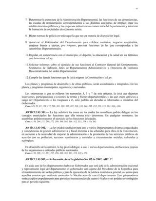 83




   7. Determinar la estructura de la Administración Departamental, las funciones de sus dependencias,
      las escalas de remuneración correspondientes a sus distintas categorías de empleo; crear los
      establecimientos públicos y las empresas industriales o comerciales del departamento y autorizar
      la formación de sociedades de economía mixta.

   8. Dictar normas de policía en todo aquello que no sea materia de disposición legal.

   9. Autorizar al Gobernador del Departamento para celebrar contratos, negociar empréstitos,
      enajenar bienes y ejercer, pro tempore, precisas funciones de las que corresponden a las
      Asambleas Departamentales.

   10.Regular, en concurrencia con el municipio, el deporte, la educación y la salud en los términos
      que determina la Ley.

   11.Solicitar informes sobre el ejercicio de sus funciones al Contralor General del Departamento,
      Secretarios de Gabinete, Jefes de Departamentos Administrativos y Directores de Institutos
      Descentralizados del orden Departamental.

   12.Cumplir las demás funciones que le (sic) asignen la Constitución y la Ley.

   Los planes y programas de desarrollo y de obras públicas, serán coordinados e integrados con los
planes y programas municipales, regionales y nacionales.

   Las ordenanzas a que se refieren los numerales 3, 5 y 7 de este artículo, la (sic) que decretan
inversiones, participaciones o cesiones de rentas y bienes departamentales y las que creen servicios a
cargo del Departamento o los traspasen a él, sólo podrán ser dictadas o reformadas a iniciativa del
Gobernador.
   Conc.: 49, 52, 67, 150, 272, 298, 301, 302, 305, 307, 318, 338, 344, 345, 352, 353, 355, 362, 364 y 366.

   ARTÍCULO 301.— La ley señalará los casos en los cuales las asambleas podrán delegar en los
concejos municipales las funciones que ella misma (sic) determine. En cualquier momento, las
asambleas podrán reasumir el ejercicio de las funciones delegadas.
   Conc.: 150, 209, 211, 260, 272, 299, 300, 305, 308, 312, 313, 318, 338 y 345.

   ARTÍCULO 302.— La ley podrá establecer para uno o varios Departamentos diversas capacidades
y competencias de gestión administrativa y fiscal distintas a las señaladas para ellos en la Constitución,
en atención a la necesidad de mejorar la administración o la prestación de los servicios públicos de
acuerdo con su población, recursos económicos y naturales y circunstancias sociales, culturales y
ecológicas.

   En desarrollo de lo anterior, la ley podrá delegar, a uno o varios departamentos, atribuciones propias
de los organismos o entidades públicas nacionales.
   Conc.: 150, 209, 211, 257, 297, 298, 300, 303, 315, 319, 320 y 370.

   ARTÍCULO 303.— Reformado. Acto Legislativo No. 02 de 2002. ART. 1º:

   En cada uno de los departamentos habrá un Gobernador que será jefe de la administración seccional
y representante legal del departamento; el gobernador será agente del Presidente de la República para
el mantenimiento del orden público y para la ejecución de la política económica general, así como para
aquellos asuntos que mediante convenios la Nación acuerde con el departamento. Los gobernadores
serán elegidos popularmente para períodos institucionales de cuatro (4) años y no podrán ser reelegidos
para el período siguiente.
 