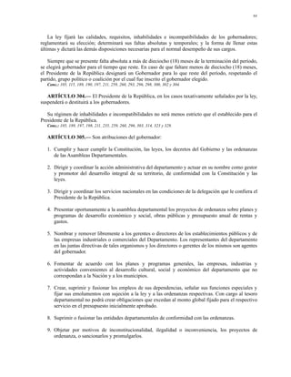 84




    La ley fijará las calidades, requisitos, inhabilidades e incompatibilidades de los gobernadores;
reglamentará su elección; determinará sus faltas absolutas y temporales; y la forma de llenar estas
últimas y dictará las demás disposiciones necesarias para el normal desempeño de sus cargos.

   Siempre que se presente falta absoluta a más de dieciocho (18) meses de la terminación del período,
se elegirá gobernador para el tiempo que reste. En caso de que faltare menos de dieciocho (18) meses,
el Presidente de la República designará un Gobernador para lo que reste del período, respetando el
partido, grupo político o coalición por el cual fue inscrito el gobernador elegido.
   Conc.: 105, 115, 189, 190, 197, 211, 259, 260, 293, 296, 298, 300, 302 y 304.

   ARTÍCULO 304.— El Presidente de la República, en los casos taxativamente señalados por la ley,
suspenderá o destituirá a los gobernadores.

   Su régimen de inhabilidades e incompatibilidades no será menos estricto que el establecido para el
Presidente de la República.
   Conc.: 105, 189, 197, 198, 211, 235, 259, 260, 296, 303, 314, 323 y 329.

   ARTÍCULO 305.— Son atribuciones del gobernador:

   1. Cumplir y hacer cumplir la Constitución, las leyes, los decretos del Gobierno y las ordenanzas
      de las Asambleas Departamentales.

   2. Dirigir y coordinar la acción administrativa del departamento y actuar en su nombre como gestor
      y promotor del desarrollo integral de su territorio, de conformidad con la Constitución y las
      leyes.

   3. Dirigir y coordinar los servicios nacionales en las condiciones de la delegación que le confiera el
      Presidente de la República.

   4. Presentar oportunamente a la asamblea departamental los proyectos de ordenanza sobre planes y
      programas de desarrollo económico y social, obras públicas y presupuesto anual de rentas y
      gastos.

   5. Nombrar y remover libremente a los gerentes o directores de los establecimientos públicos y de
      las empresas industriales o comerciales del Departamento. Los representantes del departamento
      en las juntas directivas de tales organismos y los directores o gerentes de los mismos son agentes
      del gobernador.

   6. Fomentar de acuerdo con los planes y programas generales, las empresas, industrias y
      actividades convenientes al desarrollo cultural, social y económico del departamento que no
      correspondan a la Nación y a los municipios.

   7. Crear, suprimir y fusionar los empleos de sus dependencias, señalar sus funciones especiales y
      fijar sus emolumentos con sujeción a la ley y a las ordenanzas respectivas. Con cargo al tesoro
      departamental no podrá crear obligaciones que excedan al monto global fijado para el respectivo
      servicio en el presupuesto inicialmente aprobado.

   8. Suprimir o fusionar las entidades departamentales de conformidad con las ordenanzas.

   9. Objetar por motivos de inconstitucionalidad, ilegalidad o inconveniencia, los proyectos de
      ordenanza, o sancionarlos y promulgarlos.
 