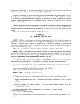 86




las normas especiales que en materia administrativa, de inmigración, fiscal, de comercio exterior, de
cambios, financiera y de fomento económico establezca el legislador.

   Mediante ley aprobada por la mayoría de los miembros de cada cámara se podrá limitar el ejercicio
de los derechos de circulación y residencia, establecer controles a la densidad de la población, regular
el uso del suelo y someter a condiciones especiales la enajenación de bienes inmuebles con el fin de
proteger la identidad cultural de las comunidades nativas y preservar el ambiente y los recursos
naturales del Archipiélago.

   Mediante la creación de los municipios a que hubiere lugar, la Asamblea Departamental garantizará
la expresión institucional de las comunidades raizales de San Andrés. El municipio de Providencia
tendrá en las rentas departamentales una participación no inferior del 20% del valor total de dichas
rentas.
    Conc.: 1º, 7º, 24, 72, 79, 101, 150, 189, 268, 288, 298, 302, 309, 335 y 371.

                                               CAPÍTULO 3.
                                         DEL RÉGIMEN MUNICIPAL

   ARTÍCULO 311.— Al municipio como entidad fundamental de la división político-administrativa
del Estado le corresponde prestar los servicios públicos que determine la ley, construir las obras que
demande el progreso local, ordenar el desarrollo de su territorio, promover la participación
comunitaria, el mejoramiento social y cultural de sus habitantes y cumplir las demás funciones que le
asignen la Constitución y las leyes.
    Conc.: 1º, 40, 49, 67, 95, 100, 103, 105, 222, 247, 286, 287, 289, 300, 316, 319, 320, 321, 340, 357 y 367.

   ARTÍCULO 312.— En cada municipio habrá una corporación administrativa elegida popularmente
para períodos de cuatro (4) años* que se denominará concejo municipal, integrado (sic) por no menos
de siete, ni más de veintiún miembros según lo determine la ley, de acuerdo con la población
respectiva. (Reformado. Acto Legislativo No. 02 de 2002. ART. 4º).

   La ley determinará las calidades, inhabilidades e incompatibilidades de los concejales y la época de
sesiones ordinarias de los concejos. Los concejales no tendrán la calidad de empleados públicos.

    La ley podrá determinar los casos en que tengan derecho a honorarios por su asistencia a sesiones.

    Su aceptación de cualquier empleo público, constituye falta absoluta.
    Conc.: 1º, 133, 145, 146, 148, 260, 262, 291, 292, 293, 299, 301 y 375.

    ARTÍCULO 313.— Corresponde a los Concejos:

    1. Reglamentar las funciones y la eficiente prestación de los servicios a cargo del municipio.

    2. Adoptar los correspondientes planes y programas de desarrollo económico y social y de obras
       públicas.

    3. Autorizar al alcalde para celebrar contratos y ejercer pro tempore precisas funciones de las que
       corresponden al Concejo.

    4. Votar de conformidad con la Constitución y la ley los tributos y los gastos locales.
*
    Acto Legislativo No. 02 de 2002. ART. 6º:
    (...)
    Las normas sobre períodos de Alcaldes y Concejales Municipales de este acto legislativo se aplicarán también a los de los
    Distritos.
 