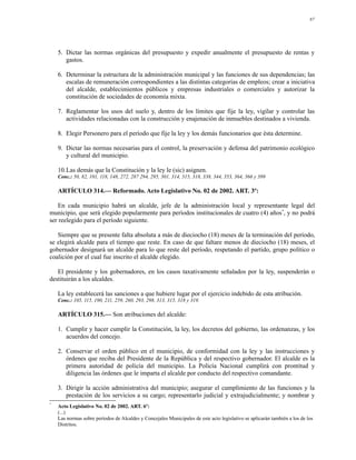 87




    5. Dictar las normas orgánicas del presupuesto y expedir anualmente el presupuesto de rentas y
       gastos.

    6. Determinar la estructura de la administración municipal y las funciones de sus dependencias; las
       escalas de remuneración correspondientes a las distintas categorías de empleos; crear a iniciativa
       del alcalde, establecimientos públicos y empresas industriales o comerciales y autorizar la
       constitución de sociedades de economía mixta.

    7. Reglamentar los usos del suelo y, dentro de los límites que fije la ley, vigilar y controlar las
       actividades relacionadas con la construcción y enajenación de inmuebles destinados a vivienda.

    8. Elegir Personero para el período que fije la ley y los demás funcionarios que ésta determine.

    9. Dictar las normas necesarias para el control, la preservación y defensa del patrimonio ecológico
       y cultural del municipio.

    10.Las demás que la Constitución y la ley le (sic) asignen.
    Conc.: 50, 82, 101, 118, 148, 272, 287 294, 295, 301, 314, 315, 318, 338, 344, 353, 364, 366 y 399

    ARTÍCULO 314.— Reformado. Acto Legislativo No. 02 de 2002. ART. 3º:

    En cada municipio habrá un alcalde, jefe de la administración local y representante legal del
municipio, que será elegido popularmente para períodos institucionales de cuatro (4) años*, y no podrá
ser reelegido para el período siguiente.

   Siempre que se presente falta absoluta a más de dieciocho (18) meses de la terminación del período,
se elegirá alcalde para el tiempo que reste. En caso de que faltare menos de dieciocho (18) meses, el
gobernador designará un alcalde para lo que reste del período, respetando el partido, grupo político o
coalición por el cual fue inscrito el alcalde elegido.

   El presidente y los gobernadores, en los casos taxativamente señalados por la ley, suspenderán o
destituirán a los alcaldes.

    La ley establecerá las sanciones a que hubiere lugar por el ejercicio indebido de esta atribución.
    Conc.: 105, 115, 190, 211, 259, 260, 293, 298, 313, 315, 318 y 319.

    ARTÍCULO 315.— Son atribuciones del alcalde:

    1. Cumplir y hacer cumplir la Constitución, la ley, los decretos del gobierno, las ordenanzas, y los
       acuerdos del concejo.

    2. Conservar el orden público en el municipio, de conformidad con la ley y las instrucciones y
       órdenes que reciba del Presidente de la República y del respectivo gobernador. El alcalde es la
       primera autoridad de policía del municipio. La Policía Nacional cumplirá con prontitud y
       diligencia las órdenes que le imparta el alcalde por conducto del respectivo comandante.

    3. Dirigir la acción administrativa del municipio; asegurar el cumplimiento de las funciones y la
       prestación de los servicios a su cargo; representarlo judicial y extrajudicialmente; y nombrar y
*
    Acto Legislativo No. 02 de 2002. ART. 6º:
    (...)
    Las normas sobre períodos de Alcaldes y Concejales Municipales de este acto legislativo se aplicarán también a los de los
    Distritos.
 