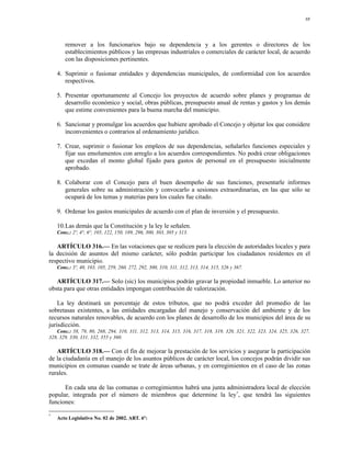 88




       remover a los funcionarios bajo su dependencia y a los gerentes o directores de los
       establecimientos públicos y las empresas industriales o comerciales de carácter local, de acuerdo
       con las disposiciones pertinentes.

    4. Suprimir o fusionar entidades y dependencias municipales, de conformidad con los acuerdos
       respectivos.

    5. Presentar oportunamente al Concejo los proyectos de acuerdo sobre planes y programas de
       desarrollo económico y social, obras públicas, presupuesto anual de rentas y gastos y los demás
       que estime convenientes para la buena marcha del municipio.

    6. Sancionar y promulgar los acuerdos que hubiere aprobado el Concejo y objetar los que considere
       inconvenientes o contrarios al ordenamiento jurídico.

    7. Crear, suprimir o fusionar los empleos de sus dependencias, señalarles funciones especiales y
       fijar sus emolumentos con arreglo a los acuerdos correspondientes. No podrá crear obligaciones
       que excedan el monto global fijado para gastos de personal en el presupuesto inicialmente
       aprobado.

    8. Colaborar con el Concejo para el buen desempeño de sus funciones, presentarle informes
       generales sobre su administración y convocarlo a sesiones extraordinarias, en las que sólo se
       ocupará de los temas y materias para los cuales fue citado.

    9. Ordenar los gastos municipales de acuerdo con el plan de inversión y el presupuesto.

    10.Las demás que la Constitución y la ley le señalen.
    Conc.: 2º, 4°, 6°, 105, 122, 150, 189, 296, 300, 303, 305 y 313.

   ARTÍCULO 316.— En las votaciones que se realicen para la elección de autoridades locales y para
la decisión de asuntos del mismo carácter, sólo podrán participar los ciudadanos residentes en el
respectivo municipio.
    Conc.: 3º, 40, 103, 105, 259, 260, 272, 292, 300, 310, 311, 312, 313, 314, 315, 326 y 367.

   ARTÍCULO 317.— Solo (sic) los municipios podrán gravar la propiedad inmueble. Lo anterior no
obsta para que otras entidades impongan contribución de valorización.

    La ley destinará un porcentaje de estos tributos, que no podrá exceder del promedio de las
sobretasas existentes, a las entidades encargadas del manejo y conservación del ambiente y de los
recursos naturales renovables, de acuerdo con los planes de desarrollo de los municipios del área de su
jurisdicción.
   Conc.: 58, 79, 80, 268, 294, 310, 311, 312, 313, 314, 315, 316, 317, 318, 319, 320, 321, 322, 323, 324, 325, 326, 327,
328, 329, 330, 331, 332, 355 y 360.

   ARTÍCULO 318.— Con el fin de mejorar la prestación de los servicios y asegurar la participación
de la ciudadanía en el manejo de los asuntos públicos de carácter local, los concejos podrán dividir sus
municipios en comunas cuando se trate de áreas urbanas, y en corregimientos en el caso de las zonas
rurales.

      En cada una de las comunas o corregimientos habrá una junta administradora local de elección
popular, integrada por el número de miembros que determine la ley *, que tendrá las siguientes
funciones:

*
    Acto Legislativo No. 02 de 2002. ART. 6º:
 