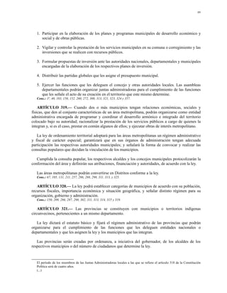 89




   1. Participar en la elaboración de los planes y programas municipales de desarrollo económico y
      social y de obras públicas.

   2. Vigilar y controlar la prestación de los servicios municipales en su comuna o corregimiento y las
      inversiones que se realicen con recursos públicos.

   3. Formular propuestas de inversión ante las autoridades nacionales, departamentales y municipales
      encargadas de la elaboración de los respectivos planes de inversión.

   4. Distribuir las partidas globales que les asigne el presupuesto municipal.

   5. Ejercer las funciones que les deleguen el concejo y otras autoridades locales. Las asambleas
      departamentales podrán organizar juntas administradoras para el cumplimiento de las funciones
      que les señale el acto de su creación en el territorio que este mismo determine.
   Conc.: 3º, 40, 103, 150, 152, 260, 272, 300, 313, 321, 323, 324 y 357.

    ARTÍCULO 319.— Cuando dos o más municipios tengan relaciones económicas, sociales y
físicas, que den al conjunto características de un área metropolitana, podrán organizarse como entidad
administrativa encargada de programar y coordinar el desarrollo armónico e integrado del territorio
colocado bajo su autoridad; racionalizar la prestación de los servicios públicos a cargo de quienes la
integran y, si es el caso, prestar en común algunos de ellos; y ejecutar obras de interés metropolitano.

   La ley de ordenamiento territorial adoptará para las áreas metropolitanas un régimen administrativo
y fiscal de carácter especial; garantizará que en sus órganos de administración tengan adecuada
participación las respectivas autoridades municipales; y señalará la forma de convocar y realizar las
consultas populares que decidan la vinculación de los municipios.

   Cumplida la consulta popular, los respectivos alcaldes y los concejos municipales protocolizarán la
conformación del área y definirán sus atribuciones, financiación y autoridades, de acuerdo con la ley.

   Las áreas metropolitanas podrán convertirse en Distritos conforme a la ley.
   Conc.: 67, 105, 131, 211, 257, 286, 288, 298, 311, 313, y 325.

   ARTÍCULO 320.— La ley podrá establecer categorías de municipios de acuerdo con su población,
recursos fiscales, importancia económica y situación geográfica, y señalar distinto régimen para su
organización, gobierno y administración.
   Conc.: 150, 209, 286, 287, 298, 302, 311, 313, 314, 315 y 319.

    ARTÍCULO 321.— Las provincias se constituyen con municipios o territorios indígenas
circunvecinos, pertenecientes a un mismo departamento.

   La ley dictará el estatuto básico y fijará el régimen administrativo de las provincias que podrán
organizarse para el cumplimiento de las funciones que les deleguen entidades nacionales o
departamentales y que les asignen la ley y los municipios que las integran.

   Las provincias serán creadas por ordenanza, a iniciativa del gobernador, de los alcaldes de los
respectivos municipios o del número de ciudadanos que determine la ley.


   El período de los miembros de las Juntas Administradoras locales a las que se refiere el artículo 318 de la Constitución
   Política será de cuatro años.
   (...)
 