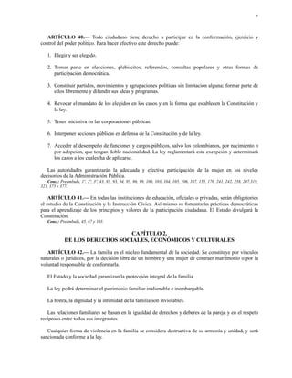 9




   ARTÍCULO 40.— Todo ciudadano tiene derecho a participar en la conformación, ejercicio y
control del poder político. Para hacer efectivo este derecho puede:

   1. Elegir y ser elegido.

   2. Tomar parte en elecciones, plebiscitos, referendos, consultas populares y otras formas de
      participación democrática.

   3. Constituir partidos, movimientos y agrupaciones políticas sin limitación alguna; formar parte de
      ellos libremente y difundir sus ideas y programas.

   4. Revocar el mandato de los elegidos en los casos y en la forma que establecen la Constitución y
      la ley.

   5. Tener iniciativa en las corporaciones públicas.

   6. Interponer acciones públicas en defensa de la Constitución y de la ley.

   7. Acceder al desempeño de funciones y cargos públicos, salvo los colombianos, por nacimiento o
      por adopción, que tengan doble nacionalidad. La ley reglamentará esta excepción y determinará
      los casos a los cuales ha de aplicarse.

   Las autoridades garantizarán la adecuada y efectiva participación de la mujer en los niveles
decisorios de la Administración Pública.
   Conc.: Preámbulo, 1º, 2º, 3º, 43, 85, 93, 94, 95, 96, 99, 100, 103, 104, 105, 106, 107, 155, 170, 241, 242, 258, 297,319,
321, 375 y 377.

    ARTÍCULO 41.— En todas las instituciones de educación, oficiales o privadas, serán obligatorios
el estudio de la Constitución y la Instrucción Cívica. Así mismo se fomentarán prácticas democráticas
para el aprendizaje de los principios y valores de la participación ciudadana. El Estado divulgará la
Constitución.
   Conc.: Preámbulo, 45, 67 y 103.

                                CAPÍTULO 2.
             DE LOS DERECHOS SOCIALES, ECONÓMICOS Y CULTURALES

   ARTÍCULO 42.— La familia es el núcleo fundamental de la sociedad. Se constituye por vínculos
naturales o jurídicos, por la decisión libre de un hombre y una mujer de contraer matrimonio o por la
voluntad responsable de conformarla.

   El Estado y la sociedad garantizan la protección integral de la familia.

   La ley podrá determinar el patrimonio familiar inalienable e inembargable.

   La honra, la dignidad y la intimidad de la familia son inviolables.

   Las relaciones familiares se basan en la igualdad de derechos y deberes de la pareja y en el respeto
recíproco entre todos sus integrantes.

   Cualquier forma de violencia en la familia se considera destructiva de su armonía y unidad, y será
sancionada conforme a la ley.
 