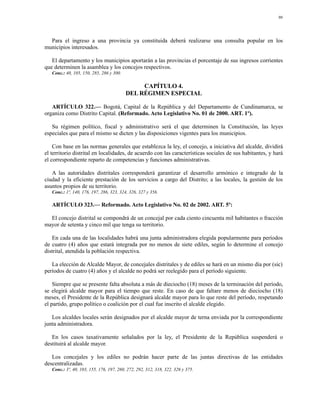 90




  Para el ingreso a una provincia ya constituida deberá realizarse una consulta popular en los
municipios interesados.

   El departamento y los municipios aportarán a las provincias el porcentaje de sus ingresos corrientes
que determinen la asamblea y los concejos respectivos.
   Conc.: 40, 105, 150, 285, 286 y 300.

                                               CAPÍTULO 4.
                                          DEL RÉGIMEN ESPECIAL

   ARTÍCULO 322.— Bogotá, Capital de la República y del Departamento de Cundinamarca, se
organiza como Distrito Capital. (Reformado. Acto Legislativo No. 01 de 2000. ART. 1º).

   Su régimen político, fiscal y administrativo será el que determinen la Constitución, las leyes
especiales que para el mismo se dicten y las disposiciones vigentes para los municipios.

    Con base en las normas generales que establezca la ley, el concejo, a iniciativa del alcalde, dividirá
el territorio distrital en localidades, de acuerdo con las características sociales de sus habitantes, y hará
el correspondiente reparto de competencias y funciones administrativas.

   A las autoridades distritales corresponderá garantizar el desarrollo armónico e integrado de la
ciudad y la eficiente prestación de los servicios a cargo del Distrito; a las locales, la gestión de los
asuntos propios de su territorio.
   Conc.: 1º, 140, 176, 197, 286, 323, 324, 326, 327 y 356.

   ARTÍCULO 323.— Reformado. Acto Legislativo No. 02 de 2002. ART. 5º:

  El concejo distrital se compondrá de un concejal por cada ciento cincuenta mil habitantes o fracción
mayor de setenta y cinco mil que tenga su territorio.

   En cada una de las localidades habrá una junta administradora elegida popularmente para períodos
de cuatro (4) años que estará integrada por no menos de siete ediles, según lo determine el concejo
distrital, atendida la población respectiva.

   La elección de Alcalde Mayor, de concejales distritales y de ediles se hará en un mismo día por (sic)
períodos de cuatro (4) años y el alcalde no podrá ser reelegido para el período siguiente.

    Siempre que se presente falta absoluta a más de dieciocho (18) meses de la terminación del período,
se elegirá alcalde mayor para el tiempo que reste. En caso de que faltare menos de dieciocho (18)
meses, el Presidente de la República designará alcalde mayor para lo que reste del período, respetando
el partido, grupo político o coalición por el cual fue inscrito el alcalde elegido.

   Los alcaldes locales serán designados por el alcalde mayor de terna enviada por la correspondiente
junta administradora.

   En los casos taxativamente señalados por la ley, el Presidente de la República suspenderá o
destituirá al alcalde mayor.

   Los concejales y los ediles no podrán hacer parte de las juntas directivas de las entidades
descentralizadas.
   Conc.: 3º, 40, 103, 155, 176, 197, 260, 272, 292, 312, 318, 322, 326 y 375.
 