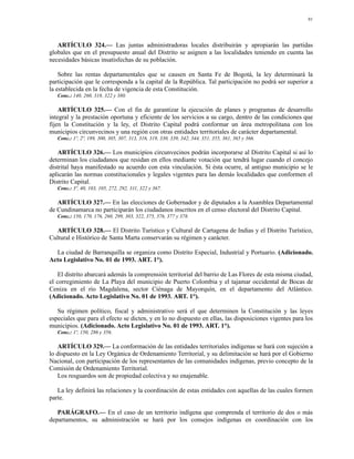 91




   ARTÍCULO 324.— Las juntas administradoras locales distribuirán y apropiarán las partidas
globales que en el presupuesto anual del Distrito se asignen a las localidades teniendo en cuenta las
necesidades básicas insatisfechas de su población.

    Sobre las rentas departamentales que se causen en Santa Fe de Bogotá, la ley determinará la
participación que le corresponda a la capital de la República. Tal participación no podrá ser superior a
la establecida en la fecha de vigencia de esta Constitución.
   Conc.: 140, 260, 318, 322 y 380.

    ARTÍCULO 325.— Con el fin de garantizar la ejecución de planes y programas de desarrollo
integral y la prestación oportuna y eficiente de los servicios a su cargo, dentro de las condiciones que
fijen la Constitución y la ley, el Distrito Capital podrá conformar un área metropolitana con los
municipios circunvecinos y una región con otras entidades territoriales de carácter departamental.
   Conc.: 1º, 2º, 189, 300, 305, 307, 313, 316, 319, 330, 339, 342, 344, 351, 355, 361, 365 y 366.

   ARTÍCULO 326.— Los municipios circunvecinos podrán incorporarse al Distrito Capital si así lo
determinan los ciudadanos que residan en ellos mediante votación que tendrá lugar cuando el concejo
distrital haya manifestado su acuerdo con esta vinculación. Si ésta ocurre, al antiguo municipio se le
aplicarán las normas constitucionales y legales vigentes para las demás localidades que conformen el
Distrito Capital.
   Conc.: 3º, 40, 103, 105, 272, 292, 311, 322 y 367.

   ARTÍCULO 327.— En las elecciones de Gobernador y de diputados a la Asamblea Departamental
de Cundinamarca no participarán los ciudadanos inscritos en el censo electoral del Distrito Capital.
   Conc.: 150, 170, 176, 260, 299, 303, 322, 375, 376, 377 y 378.

  ARTÍCULO 328.— El Distrito Turístico y Cultural de Cartagena de Indias y el Distrito Turístico,
Cultural e Histórico de Santa Marta conservarán su régimen y carácter.

  La ciudad de Barranquilla se organiza como Distrito Especial, Industrial y Portuario. (Adicionado.
Acto Legislativo No. 01 de 1993. ART. 1°).

    El distrito abarcará además la comprensión territorial del barrio de Las Flores de esta misma ciudad,
el corregimiento de La Playa del municipio de Puerto Colombia y el tajamar occidental de Bocas de
Ceniza en el río Magdalena, sector Ciénaga de Mayorquín, en el departamento del Atlántico.
(Adicionado. Acto Legislativo No. 01 de 1993. ART. 1°).

   Su régimen político, fiscal y administrativo será el que determinen la Constitución y las leyes
especiales que para el efecto se dicten, y en lo no dispuesto en ellas, las disposiciones vigentes para los
municipios. (Adicionado. Acto Legislativo No. 01 de 1993. ART. 1°).
   Conc.: 1º, 150, 286 y 356.

   ARTÍCULO 329.— La conformación de las entidades territoriales indígenas se hará con sujeción a
lo dispuesto en la Ley Orgánica de Ordenamiento Territorial, y su delimitación se hará por el Gobierno
Nacional, con participación de los representantes de las comunidades indígenas, previo concepto de la
Comisión de Ordenamiento Territorial.
   Los resguardos son de propiedad colectiva y no enajenable.

   La ley definirá las relaciones y la coordinación de estas entidades con aquellas de las cuales formen
parte.

   PARÁGRAFO.— En el caso de un territorio indígena que comprenda el territorio de dos o más
departamentos, su administración se hará por los consejos indígenas en coordinación con los
 
