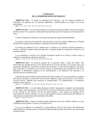 93




                                            CAPÍTULO 1.
                                 DE LAS DISPOSICIONES GENERALES

   ARTÍCULO 332.— El Estado es propietario del subsuelo y de los recursos naturales no
renovables, sin perjuicio de los derechos adquiridos y perfeccionados con arreglo a las leyes
preexistentes.
   Conc.: 1º, 8°, 58, 63, 70, 80, 101, 102, 268, 310, 317, 355 y 360.

    ARTÍCULO 333.— La actividad económica y la iniciativa privada son libres, dentro de los límites
del bien común. Para su ejercicio, nadie podrá exigir permisos previos ni requisitos, sin autorización de
la ley.

   La libre competencia económica es un derecho de todos que supone responsabilidades.

   La empresa, como base del desarrollo, tiene un función social que implica obligaciones. El Estado
fortalecerá las organizaciones solidarias y estimulará el desarrollo empresarial.

   El Estado, por mandato de la ley, impedirá que se obstruya o se restrinja la libertad económica y
evitará o controlará cualquier abuso que personas o empresas hagan de su posición dominante en el
mercado nacional.

  La ley delimitará el alcance de la libertad económica cuando así lo exijan el interés social, el
ambiente y el patrimonio cultural de la Nación.
   Conc.: 5º, 13, 44, 58, 72, 79, 84, 88, 95, 150, 215, 333, 334 y 336.

    ARTÍCULO 334.— La dirección general de la economía estará a cargo del Estado. Éste
intervendrá, por mandato de la ley, en la explotación de los recursos naturales, en el uso del suelo, en la
producción, distribución, utilización y consumo de los bienes, y en los servicios públicos y privados,
para racionalizar la economía con el fin de conseguir el mejoramiento de la calidad de vida de los
habitantes, la distribución equitativa de las oportunidades y los beneficios del desarrollo y la
preservación de un ambiente sano.

   El Estado, de manera especial, intervendrá para dar pleno empleo a los recursos humanos y asegurar
que todas las personas, en particular las de menores ingresos, tengan acceso efectivo a los bienes y
servicios básicos. También para promover la productividad y la competitividad y el desarrollo
armónico de las regiones.
   Conc.: 1º, 2º, 49, 60, 64, 67, 78, 79, 80, 95, 150, 189, 215, 226, 333, 336, 357 y 366.

   ARTÍCULO 335.— Las actividades financiera, bursátil, aseguradora y cualquier otra relacionada
con el manejo, aprovechamiento e inversión de los recursos de captación a las que se refiere el literal
d) del numeral 19 del artículo 150 son de interés público y sólo pueden ser ejercidas previa
autorización del Estado, conforme a la ley, la cual regulará la forma de intervención del Gobierno en
estas materias y promoverá la democratización del crédito.
   Conc.: 1º, 150, 189, 215 y 373.

   ARTÍCULO 336.— Ningún monopolio podrá establecerse sino como arbitrio rentístico, con una
finalidad de interés público o social y en virtud de la ley.

   La ley que establezca un monopolio no podrá aplicarse antes de que hayan sido plenamente
indemnizados los individuos que en virtud de ella deban quedar privados del ejercicio de una actividad
económica lícita.
 