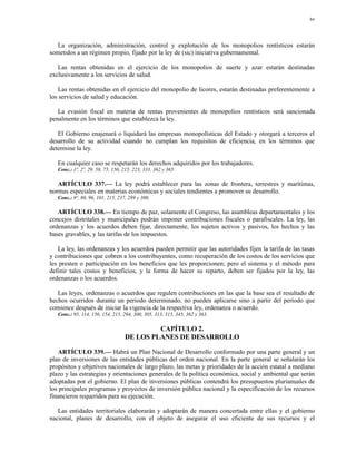 94




   La organización, administración, control y explotación de los monopolios rentísticos estarán
sometidos a un régimen propio, fijado por la ley de (sic) iniciativa gubernamental.

   Las rentas obtenidas en el ejercicio de los monopolios de suerte y azar estarán destinadas
exclusivamente a los servicios de salud.

    Las rentas obtenidas en el ejercicio del monopolio de licores, estarán destinadas preferentemente a
los servicios de salud y educación.

   La evasión fiscal en materia de rentas provenientes de monopolios rentísticos será sancionada
penalmente en los términos que establezca la ley.

   El Gobierno enajenará o liquidará las empresas monopolísticas del Estado y otorgará a terceros el
desarrollo de su actividad cuando no cumplan los requisitos de eficiencia, en los términos que
determine la ley.

   En cualquier caso se respetarán los derechos adquiridos por los trabajadores.
   Conc.: 1º, 2º, 29, 58, 75, 150, 215, 223, 333, 362 y 365.

   ARTÍCULO 337.— La ley podrá establecer para las zonas de frontera, terrestres y marítimas,
normas especiales en materias económicas y sociales tendientes a promover su desarrollo.
   Conc.: 9º, 80, 96, 101, 215, 237, 289 y 300.

   ARTÍCULO 338.— En tiempo de paz, solamente el Congreso, las asambleas departamentales y los
concejos distritales y municipales podrán imponer contribuciones fiscales o parafiscales. La ley, las
ordenanzas y los acuerdos deben fijar, directamente, los sujetos activos y pasivos, los hechos y las
bases gravables, y las tarifas de los impuestos.

   La ley, las ordenanzas y los acuerdos pueden permitir que las autoridades fijen la tarifa de las tasas
y contribuciones que cobren a los contribuyentes, como recuperación de los costos de los servicios que
les presten o participación en los beneficios que les proporcionen; pero el sistema y el método para
definir tales costos y beneficios, y la forma de hacer su reparto, deben ser fijados por la ley, las
ordenanzas o los acuerdos.

   Las leyes, ordenanzas o acuerdos que regulen contribuciones en las que la base sea el resultado de
hechos ocurridos durante un período determinado, no pueden aplicarse sino a partir del período que
comience después de iniciar la vigencia de la respectiva ley, ordenanza o acuerdo.
   Conc.: 95, 114, 150, 154, 215, 294, 300, 305, 313, 315, 345, 362 y 363.

                                            CAPÍTULO 2.
                                   DE LOS PLANES DE DESARROLLO

   ARTÍCULO 339.— Habrá un Plan Nacional de Desarrollo conformado por una parte general y un
plan de inversiones de las entidades públicas del orden nacional. En la parte general se señalarán los
propósitos y objetivos nacionales de largo plazo, las metas y prioridades de la acción estatal a mediano
plazo y las estrategias y orientaciones generales de la política económica, social y ambiental que serán
adoptadas por el gobierno. El plan de inversiones públicas contendrá los presupuestos plurianuales de
los principales programas y proyectos de inversión pública nacional y la especificación de los recursos
financieros requeridos para su ejecución.

   Las entidades territoriales elaborarán y adoptarán de manera concertada entre ellas y el gobierno
nacional, planes de desarrollo, con el objeto de asegurar el uso eficiente de sus recursos y el
 