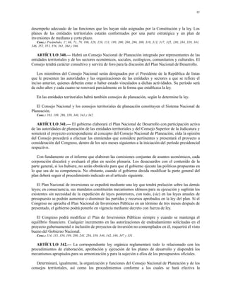 95




desempeño adecuado de las funciones que les hayan sido asignadas por la Constitución y la ley. Los
planes de las entidades territoriales estarán conformados por una parte estratégica y un plan de
inversiones de mediano y corto plazo.
   Conc.: Preámbulo, 1º, 66, 71, 79, 106, 128, 150, 151, 189, 200, 268, 286, 300, 310, 313, 317, 325, 330, 334, 339, 341,
346, 352, 353, 356, 361, 364 y 366.

   ARTÍCULO 340.— Habrá un Consejo Nacional de Planeación integrado por representantes de las
entidades territoriales y de los sectores económicos, sociales, ecológicos, comunitarios y culturales. El
Consejo tendrá carácter consultivo y servirá de foro para la discusión del Plan Nacional de Desarrollo.

   Los miembros del Consejo Nacional serán designados por el Presidente de la República de listas
que le presenten las autoridades y las organizaciones de las entidades y sectores a que se refiere el
inciso anterior, quienes deberán estar o haber estado vinculados a dichas actividades. Su período será
de ocho años y cada cuatro se renovará parcialmente en la forma que establezca la ley.

   En las entidades territoriales habrá también consejos de planeación, según lo determine la ley.

   El Consejo Nacional y los consejos territoriales de planeación constituyen el Sistema Nacional de
Planeación.
   Conc.: 103, 189, 286, 339, 340, 341 y 342.

   ARTÍCULO 341.— El gobierno elaborará el Plan Nacional de Desarrollo con participación activa
de las autoridades de planeación de las entidades territoriales y del Consejo Superior de la Judicatura y
someterá el proyecto correspondiente al concepto del Consejo Nacional de Planeación; oída la opinión
del Consejo procederá a efectuar las enmiendas que considere pertinentes y presentará el proyecto a
consideración del Congreso, dentro de los seis meses siguientes a la iniciación del período presidencial
respectivo.

   Con fundamento en el informe que elaboren las comisiones conjuntas de asuntos económicos, cada
corporación discutirá y evaluará el plan en sesión plenaria. Los desacuerdos con el contenido de la
parte general, si los hubiere, no serán obstáculo para que el gobierno ejecute las políticas propuestas en
lo que sea de su competencia. No obstante, cuando el gobierno decida modificar la parte general del
plan deberá seguir el procedimiento indicado en el artículo siguiente.

   El Plan Nacional de inversiones se expedirá mediante una ley que tendrá prelación sobre las demás
leyes; en consecuencia, sus mandatos constituirán mecanismos idóneos para su ejecución y suplirán los
existentes sin necesidad de la expedición de leyes posteriores, con todo, (sic) en las leyes anuales de
presupuesto se podrán aumentar o disminuir las partidas y recursos aprobados en la ley del plan. Si el
Congreso no aprueba el Plan Nacional de Inversiones Públicas en un término de tres meses después de
presentado, el gobierno podrá ponerlo en vigencia mediante decreto con fuerza de ley.

   El Congreso podrá modificar el Plan de Inversiones Públicas siempre y cuando se mantenga el
equilibrio financiero. Cualquier incremento en las autorizaciones de endeudamiento solicitadas en el
proyecto gubernamental o inclusión de proyectos de inversión no contemplados en él, requerirá el visto
bueno del Gobierno Nacional.
   Conc.: 114, 115, 150, 189, 200, 241, 256, 339, 340, 342, 346, 347 y 351.

   ARTÍCULO 342.— La correspondiente ley orgánica reglamentará todo lo relacionado con los
procedimientos de elaboración, aprobación y ejecución de los planes de desarrollo y dispondrá los
mecanismos apropiados para su armonización y para la sujeción a ellos de los presupuestos oficiales.

   Determinará, igualmente, la organización y funciones del Consejo Nacional de Planeación y de los
consejos territoriales, así como los procedimientos conforme a los cuales se hará efectiva la
 