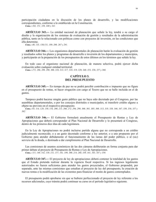 96




participación ciudadana en la discusión de los planes de desarrollo, y las modificaciones
correspondientes, conforme a lo establecido en la Constitución.
   Conc.: 103, 151, 339, 340 y 341.

    ARTÍCULO 343.— La entidad nacional de planeación que señale la ley, tendrá a su cargo el
diseño y la organización de los sistemas de evaluación de gestión y resultados de la administración
pública, tanto en lo relacionado con políticas como con proyectos de inversión, en las condiciones que
ella determine.
   Conc.: 40, 135, 150,151, 189, 209, 267 y 291.

   ARTÍCULO 344.— Los organismos departamentales de planeación harán la evaluación de gestión
y resultados sobre los planes y programas de desarrollo e inversión de los departamentos y municipios,
y participarán en la preparación de los presupuestos de estos últimos en los términos que señale la ley.

   En todo caso el organismo nacional de planeación, de manera selectiva, podrá ejercer dicha
evaluación sobre cualquier entidad territorial.
   Conc.: 272, 286, 289, 298, 300, 310, 313, 317, 318, 319, 320, 340, 353, 356, 357 y 368.

                                                CAPÍTULO 3.
                                              DEL PRESUPUESTO

   ARTÍCULO 345.— En tiempo de paz no se podrá percibir contribución o impuesto que no figure
en el presupuesto de rentas, ni hacer erogación con cargo al Tesoro que no se halle incluida en el de
gastos.

   Tampoco podrá hacerse ningún gasto público que no haya sido decretado por el Congreso, por las
asambleas departamentales, o por los concejos distritales o municipales, ni transferir crédito alguno a
objeto no previsto en el respectivo presupuesto.
   Conc.: 95, 114, 128, 150, 154, 200, 215, 260, 272, 294, 299, 300, 301, 305, 308, 313, 318, 338, 346, 347, 350, 356, 357 y
362.

   ARTÍCULO 346.— El Gobierno formulará anualmente el Presupuesto de Rentas y Ley de
Apropiaciones que deberá corresponder al Plan Nacional de Desarrollo y lo presentará al Congreso,
dentro de los primeros diez días de cada legislatura.

   En la Ley de Apropiaciones no podrá incluirse partida alguna que no corresponda a un crédito
judicialmente reconocido, o a un gasto decretado conforme a ley anterior, o a uno propuesto por el
Gobierno para atender debidamente el funcionamiento de las ramas del poder público, o al (sic)
servicio de la deuda, o destinado a dar cumplimiento al Plan Nacional de Desarrollo.

   Las comisiones de asuntos económicos de las dos cámaras deliberarán en forma conjunta para dar
primer debate al proyecto de Presupuesto de Rentas y Ley de Apropiaciones.
   Conc.: 115, 140, 142, 150, 151, 157, 161, 189, 200, 214, 268, 339, 341, 345, 347 y 350.

   ARTÍCULO 347.— El proyecto de ley de apropiaciones deberá contener la totalidad de los gastos
que el Estado pretenda realizar durante la vigencia fiscal respectiva. Si los ingresos legalmente
autorizados no fueren suficientes para atender los gastos proyectados, el Gobierno propondrá, por
separado, ante las mismas comisiones que estudian el proyecto de ley del presupuesto, la creación de
nuevas rentas o la modificación de las existentes para financiar el monto de gastos contemplados.

   El presupuesto podrá aprobarse sin que se hubiere perfeccionado el proyecto de ley referente a los
recursos adicionales, cuyo trámite podrá continuar su curso en el período legislativo siguiente.
 