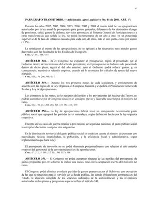 97




   PARÁGRAFO TRANSITORIO.— Adicionado. Acto Legislativo No. 01 de 2001. ART. 1º:

   Durante los años 2002, 2003, 2004, 2005, 2006, 2007 y 2008 el monto total de las apropiaciones
autorizadas por la ley anual de presupuesto para gastos generales, diferentes de los destinados al pago
de pensiones, salud, gastos de defensa, servicios personales, al Sistema General de Participaciones y a
otras transferencias que señale la ley, no podrá incrementarse de un año a otro, en un porcentaje
superior al de la tasa de inflación causada para cada uno de ellos, más el uno punto cinco por ciento
(1.5%).

   La restricción al monto de las apropiaciones, no se aplicará a las necesarias para atender gastos
decretados con las facultades de los Estados de Excepción.
   Conc.: 2º, 341, 346 y 347.

   ARTÍCULO 348.— Si el Congreso no expidiere el presupuesto, regirá el presentado por el
Gobierno dentro de los términos del artículo precedente; si el presupuesto no hubiere sido presentado
dentro de dicho plazo, regirá el del año anterior, pero el Gobierno podrá reducir gastos, y, en
consecuencia, suprimir o refundir empleos, cuando así lo aconsejen los cálculos de rentas del nuevo
ejercicio.
   Conc.: 114, 150, 200, 346 y 347.

   ARTÍCULO 349.— Durante los tres primeros meses de cada legislatura, y estrictamente de
acuerdo con las reglas de la Ley Orgánica, el Congreso discutirá y expedirá el Presupuesto General de
Rentas y Ley de Apropiaciones.

   Los cómputos de las rentas, de los recursos del crédito y los provenientes del balance del Tesoro, no
podrán aumentarse por el Congreso sino con el concepto previo y favorable suscrito por el ministro del
ramo.
   Conc.: 114, 150, 151, 208, 268, 346, 347, 351, 356 y 359.

   ARTÍCULO 350.— La ley de apropiaciones deberá tener un componente denominado gasto
público social que agrupará las partidas de tal naturaleza, según definición hecha por la ley orgánica
respectiva.

   Excepto en los casos de guerra exterior o por razones de seguridad nacional, el gasto público social
tendrá prioridad sobre cualquier otra asignación.

   En la distribución territorial del gasto público social se tendrá en cuenta el número de personas con
necesidades básicas insatisfechas, la población, y la eficiencia fiscal y administrativa, según
reglamentación que hará la ley.

   El presupuesto de inversión no se podrá disminuir porcentualmente con relación al año anterior
respecto del gasto total de la correspondiente ley de apropiaciones.
   Conc.: 1°, 2º, 151, 189, 212, 331, 346, 357 y 366.

   ARTÍCULO 351.— El Congreso no podrá aumentar ninguna de las partidas del presupuesto de
gastos propuestas por el Gobierno ni incluir una nueva, sino con la aceptación escrita del ministro del
ramo.

   El Congreso podrá eliminar o reducir partidas de gastos propuestas por el Gobierno, con excepción
de las que se necesitan para el servicio de la deuda pública, las demás obligaciones contractuales del
Estado, la atención completa de los servicios ordinarios de la administración y las inversiones
autorizadas en los planes y programas a que se refiere el artículo 341.
 