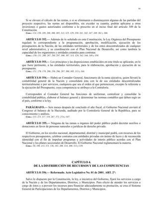 98




   Si se elevare el cálculo de las rentas, o si se eliminaren o disminuyeren algunas de las partidas del
proyecto respectivo, las sumas así disponibles, sin exceder su cuantía, podrán aplicarse a otras
inversiones o gastos autorizados conforme a lo prescrito en el inciso final del artículo 349 de la
Constitución.
   Conc.: 114, 150, 189, 208, 300, 305, 313, 325, 329, 330, 341, 342, 347, 349, 361 y 366.

   ARTÍCULO 352.— Además de lo señalado en esta Constitución, la Ley Orgánica del Presupuesto
regulará lo correspondiente a la programación, aprobación, modificación, ejecución de los
presupuestos de la Nación, de las entidades territoriales y de los entes descentralizados de cualquier
nivel administrativo, y su coordinación con el Plan Nacional de Desarrollo, así como también la
capacidad de los organismos y entidades estatales para contratar.
   Conc.: 150, 151, 200, 287, 288, 297, 300, 307, 313, 329, 342, 346, 349 y 350.

   ARTÍCULO 353.— Los principios y las disposiciones establecidos en este título se aplicarán, en lo
que fuere pertinente, a las entidades territoriales, para la elaboración, aprobación y ejecución de su
presupuesto.
   Conc.: 151, 170, 178, 200, 256, 286, 287, 300, 305, 313 y 344.

    ARTÍCULO 354.— Habrá un Contador General, funcionario de la rama ejecutiva, quien llevará la
contabilidad general de la Nación y consolidará ésta con la de sus entidades descentralizadas
territorialmente o por servicios, cualquiera que sea el orden al que pertenezcan, excepto la referente a
la ejecución del Presupuesto, cuya competencia se atribuye a la Contraloría.

    Corresponden al Contador General las funciones de uniformar, centralizar y consolidar la
contabilidad pública, elaborar el balance general y determinar las normas contables que deben regir en
el país, conforme a la ley.

   PARÁGRAFO.— Seis meses después de concluido el año fiscal, el Gobierno Nacional enviará al
Congreso el balance de la Hacienda, auditado por la Contraloría General de la República, para su
conocimiento y análisis.
   Conc.: 113, 115, 117, 119, 267, 272, 274 y 347.

   ARTÍCULO 355.— Ninguna de las ramas u órganos del poder público podrá decretar auxilios o
donaciones en favor de personas naturales o jurídicas de derecho privado.

   El Gobierno, en los niveles nacional, departamental, distrital y municipal podrá, con recursos de los
respectivos presupuestos, celebrar contratos con entidades privadas sin ánimo de lucro y de reconocida
idoneidad con el fin de impulsar programas y actividades de interés público acordes con el Plan
Nacional y los planes seccionales de Desarrollo. El Gobierno Nacional reglamentará la materia.
   Conc.: 50, 109, 113, 115, 136, 183, 200, 314, 300, 313 y 339.




                                 CAPÍTULO 4.
           DE LA DISTRIBUCIÓN DE RECURSOS Y DE LAS COMPETENCIAS

   ARTÍCULO 356.— Reformado. Acto Legislativo No. 01 de 2001. ART. 2°:

   Salvo lo dispuesto por la Constitución, la ley, a iniciativa del Gobierno, fijará los servicios a cargo
de la Nación y de los Departamentos, Distritos, y Municipios. Para efecto de atender los servicios a
cargo de éstos y a proveer los recursos para financiar adecuadamente su prestación, se crea el Sistema
General de Participaciones de los Departamentos, Distritos y Municipios.
 