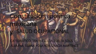 Constitución política
mexicana
y SALUD OCUPACIONAL
CATEDRÁTICO: MAYRA LUCIA ZURITA SOLIS
ALUMNA: ILIANA YOLANDA GRACIA MARTÍNEZ
 