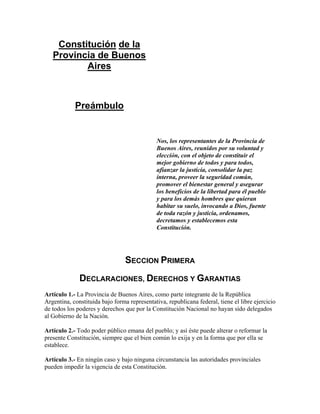 Constitución de la
   Provincia de Buenos
          Aires



            Preámbulo


                                              Nos, los representantes de la Provincia de
                                              Buenos Aires, reunidos por su voluntad y
                                              elección, con el objeto de constituir el
                                              mejor gobierno de todos y para todos,
                                              afianzar la justicia, consolidar la paz
                                              interna, proveer la seguridad común,
                                              promover el bienestar general y asegurar
                                              los beneficios de la libertad para él pueblo
                                              y para los demás hombres que quieran
                                              habitar su suelo, invocando a Dios, fuente
                                              de toda razón y justicia, ordenamos,
                                              decretamos y establecemos esta
                                              Constitución.




                                 SECCION PRIMERA
              DECLARACIONES, DERECHOS Y GARANTIAS
Artículo 1.- La Provincia de Buenos Aires, como parte integrante de la República
Argentina, constituida bajo forma representativa, republicana federal, tiene el libre ejercicio
de todos los poderes y derechos que por la Constitución Nacional no hayan sido delegados
al Gobierno de la Nación.

Artículo 2.- Todo poder público emana del pueblo; y así éste puede alterar o reformar la
presente Constitución, siempre que el bien común lo exija y en la forma que por ella se
establece.

Artículo 3.- En ningún caso y bajo ninguna circunstancia las autoridades provinciales
pueden impedir la vigencia de esta Constitución.
 