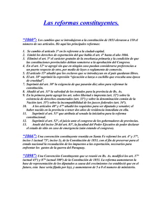 Las reformas constituyentes.
“1860”: Los cambios que se introdujeron a la constitución de 1853 elevaron a 110 el
número de sus artículos. He aquí las principales reformas:
1. Se cambio el artículo 3° en lo referente a la ciudad-capital.
2. Limitó los derechos de exportación del que habla el art. 4° hasta el año 1866.
3. Eliminó el art. 5° el carácter gratuito de la enseñanza primaria y la condición de que
las constituciones provinciales debían someterse a la aprobación del Congreso.
4. En el art. 12° se agregó sin que en ningún caso puedan considerarse preferencias a
un puerto respecto de otro, por medio de leyes o reglamento de comercio.
5. El artículo 15° añadió que los esclavos que se introduzcan en el país quedaran libres.
6. El art. 18° suprimió la expresión “ejecución a lanza o cuchillo que evocaba una época
de crueldad”.
7. Suprimió del art. 30° la exigencia de que pasarán diez años para reformar la
constitución.
8. Añadió al art. 31° la salvedad de los tratados para la provincia de Bs. As.
9. En la primera parte agregó los art. sobre libertad e imprenta (art. 32°) sobre la
existencia de derechos enumerados (art. 33°) y sobre la denominación común de la
Nación (art. 35°) sobre la incompatibilidad de los jueces federales (art. 34°).
10. A los artículos 40° y 47° añadió los requisitos para ser diputado y senador; el
haber nacido en la provincia o tener dos años de residencia inmediata en ella.
11. Suprimió el art. 51° que atribuía al senado la iniciativa para la reforma
constitucional.
12. Suprimió el art. 52°, el juicio ante el congreso de los gobernadores de provincias.
13. Anuló del inciso 20 del art. 83°, la facultad del Poder Ejecutivo de poder declarar
el estado de sitio en caso de emergencia (aún estando el congreso).
“1866”: Una convención constituyente reunida en Santa Fe reformó los art. 4° y 37°,
inciso 1 (actual 75°, inciso 1), de la Constitución de 1853, con el fin de preservar para el
estado nacional la recaudación de los impuestos a las exportación, necesarios para
enfrentar los gastos de la guerra del Paraguay.
“1898”: Una Convención Constituyente que se reunió en Bs. As. modificó los art. 37°
(actual 45°) y 87° (actual 100°) de la Constitución de 1853. La reforma aumentaron la
base de representación de los diputados a causa del crecimientos (se estableció que en el
futuro, esta base seria fijada por ley), y aumentaron de 5 a 8 el numero de ministerio.
 