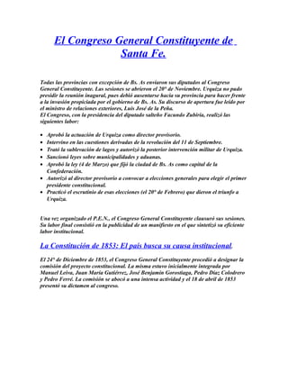 El Congreso General Constituyente de
Santa Fe.
Todas las provincias con excepción de Bs. As enviaron sus diputados al Congreso
General Constituyente. Las sesiones se abrieron el 20° de Noviembre. Urquiza no pudo
presidir la reunión inagural, pues debió ausentarse hacia su provincia para hacer frente
a la invasión propiciada por el gobierno de Bs. As. Su discurso de apertura fue leído por
el ministro de relaciones exteriores, Luis José de la Peña.
El Congreso, con la presidencia del diputado salteño Facundo Zubiría, realizó las
siguientes labor:
• Aprobó la actuación de Urquiza como director provisorio.
• Intervino en las cuestiones derivadas de la revolución del 11 de Septiembre.
• Trató la sublevación de lagos y autorizó la posterior intervención militar de Urquiza.
• Sancionó leyes sobre municipalidades y aduanas.
• Aprobó la ley (4 de Marzo) que fijó la ciudad de Bs. As como capital de la
Confederación.
• Autorizó al director provisorio a convocar a elecciones generales para elegir el primer
presidente constitucional.
• Practicó el escrutinio de esas elecciones (el 20° de Febrero) que dieron el triunfo a
Urquiza.
Una vez organizado el P.E.N., el Congreso General Constituyente clausuró sus sesiones.
Su labor final consistió en la publicidad de un manifiesto en el que sintetizó su eficiente
labor institucional.
La Constitución de 1853: El país busca su causa institucional.
El 24° de Diciembre de 1853, el Congreso General Constituyente procedió a designar la
comisión del proyecto constitucional. La misma estuvo inicialmente integrada por
Manuel Leiva, Juan María Gutiérrez, José Benjamín Gorostiaga, Pedro Díaz Colodrero
y Pedro Ferré. La comisión se abocó a una intensa actividad y el 18 de abril de 1853
presentó su dictamen al congreso.
 