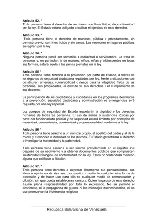 Artículo 52. °
Toda persona tiene el derecho de asociarse con fines lícitos, de conformidad
con la ley. El Estado estará obligado a facilitar el ejercicio de este derecho.

Artículo 53. °
 Toda persona tiene el derecho de reunirse, pública o privadamente, sin
permiso previo, con fines lícitos y sin armas. Las reuniones en lugares públicos
se regirán por la ley.

Artículo 54. °
Ninguna persona podrá ser sometida a esclavitud o servidumbre. La trata de
personas y, en particular, la de mujeres, niños, niñas y adolescentes en todas
sus formas, estará sujeta a las penas previstas en la ley.

Artículo 55 °
Toda persona tiene derecho a la protección por parte del Estado, a través de
los órganos de seguridad ciudadana regulados por ley, frente a situaciones que
constituyan amenaza, vulnerabilidad o riesgo para la integridad física de las
personas, sus propiedades, el disfrute de sus derechos y el cumplimiento de
sus deberes.

La participación de los ciudadanos y ciudadanas en los programas destinados
a la prevención, seguridad ciudadana y administración de emergencias será
regulada por una ley especial.

Los cuerpos de seguridad del Estado respetarán la dignidad y los derechos
humanos de todas las personas. El uso de armas o sustancias tóxicas por
parte del funcionariado policial y de seguridad estará limitado por principios de
necesidad, conveniencia, oportunidad y proporcionalidad, conforme a la ley.

Artículo 56 °
Toda persona tiene derecho a un nombre propio, al apellido del padre y al de la
madre y a conocer la identidad de los mismos. El Estado garantizará el derecho
a investigar la maternidad y la paternidad.

Toda persona tiene derecho a ser inscrita gratuitamente en el registro civil
después de su nacimiento y a obtener documentos públicos que comprueben
su identidad biológica, de conformidad con la ley. Éstos no contendrán mención
alguna que califique la filiación.

Artículo 57. °
Toda persona tiene derecho a expresar libremente sus pensamientos, sus
ideas u opiniones de viva voz, por escrito o mediante cualquier otra forma de
expresión y de hacer uso para ello de cualquier medio de comunicación y
difusión, sin que pueda establecerse censura. Quien haga uso de este derecho
asume plena responsabilidad por todo lo expresado. No se permite el
anonimato, ni la propaganda de guerra, ni los mensajes discriminatorios, ni los
que promuevan la intolerancia religiosa.
 