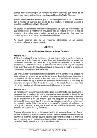 cuando fuere solicitado por un número no menor del cinco por ciento de los
electores y electoras inscritos e inscritas en el Registro Civil y Electoral.

Para la validez del referendo abrogatorio será indispensable la concurrencia de,
por lo menos, el cuarenta por ciento de los electores y electoras inscritos e
inscritas en el Registro Civil y Electoral.

No podrán ser sometidas a referendo abrogatorio las leyes de presupuesto, las
que establezcan o modifiquen impuestos, las de crédito público ni las de
amnistía, ni aquellas que protejan, garanticen o desarrollen los derechos
humanos y las que aprueben tratados internacionales.

No podrá hacerse más de un referendo abrogatorio en un período
constitucional para la misma materia.

                                   Capítulo V

                 De los Derechos Sociales y de las Familias

Artículo 75. °
El Estado protegerá a las familias como asociación natural de la sociedad y
como el espacio fundamental para el desarrollo integral de las personas. Las
relaciones familiares se basan en la igualdad de derechos y deberes, la
solidaridad, el esfuerzo común, la comprensión mutua y el respeto recíproco
entre sus integrantes. El Estado garantizará protección a la madre, al padre o a
quienes ejerzan la jefatura de la familia.

Los niños, niñas y adolescentes tienen derecho a vivir, ser criados o criadas y a
desarrollarse en el seno de su familia de origen. Cuando ello sea imposible o
contrario a su interés superior, tendrán derecho a una familia sustituta, de
conformidad con la ley. La adopción tiene efectos similares a la filiación y se
establece siempre en beneficio del adoptado o la adoptada, de conformidad
con la ley La adopción internacional es subsidiaria de la nacional.

Artículo 76. °
La maternidad y la paternidad son protegidas integralmente, sea cual fuere el
estado civil de la madre o del padre. Las parejas tienen derecho a decidir libre y
responsablemente el número de hijos o hijas que deseen concebir y a disponer
de la información y de los medios que les aseguren el ejercicio de este
derecho. El Estado garantizará asistencia y protección integral a la maternidad,
en general a partir del momento de la concepción, durante el embarazo, el
parto y el puerperio, y asegurará servicios de planificación familiar integral
basados en valores éticos y científicos.

El padre y la madre tienen el deber compartido e irrenunciable de criar, formar,
educar, mantener y asistir a sus hijos o hijas, y éstos o éstas tienen el deber de
asistirlos o asistirlas cuando aquel o aquella no puedan hacerlo por sí mismos o
por sí mismas. La ley establecerá las medidas necesarias y adecuadas para
garantizar la efectividad de la obligación alimentaria.
 