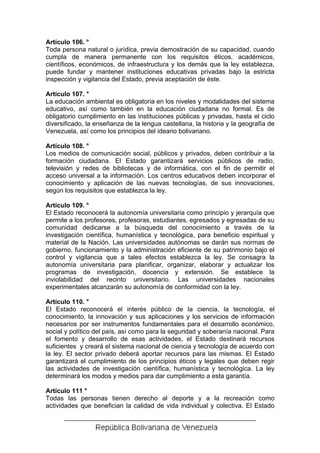 Artículo 106. °
Toda persona natural o jurídica, previa demostración de su capacidad, cuando
cumpla de manera permanente con los requisitos éticos, académicos,
científicos, económicos, de infraestructura y los demás que la ley establezca,
puede fundar y mantener instituciones educativas privadas bajo la estricta
inspección y vigilancia del Estado, previa aceptación de éste.

Artículo 107. °
La educación ambiental es obligatoria en los niveles y modalidades del sistema
educativo, así como también en la educación ciudadana no formal. Es de
obligatorio cumplimiento en las instituciones públicas y privadas, hasta el ciclo
diversificado, la enseñanza de la lengua castellana, la historia y la geografía de
Venezuela, así como los principios del ideario bolivariano.

Artículo 108. °
Los medios de comunicación social, públicos y privados, deben contribuir a la
formación ciudadana. El Estado garantizará servicios públicos de radio,
televisión y redes de bibliotecas y de informática, con el fin de permitir el
acceso universal a la información. Los centros educativos deben incorporar el
conocimiento y aplicación de las nuevas tecnologías, de sus innovaciones,
según los requisitos que establezca la ley.

Artículo 109. °
El Estado reconocerá la autonomía universitaria como principio y jerarquía que
permite a los profesores, profesoras, estudiantes, egresados y egresadas de su
comunidad dedicarse a la búsqueda del conocimiento a través de la
investigación científica, humanística y tecnológica, para beneficio espiritual y
material de la Nación. Las universidades autónomas se darán sus normas de
gobierno, funcionamiento y la administración eficiente de su patrimonio bajo el
control y vigilancia que a tales efectos establezca la ley. Se consagra la
autonomía universitaria para planificar, organizar, elaborar y actualizar los
programas de investigación, docencia y extensión. Se establece la
inviolabilidad del recinto universitario. Las universidades nacionales
experimentales alcanzarán su autonomía de conformidad con la ley.

Artículo 110. °
El Estado reconocerá el interés público de la ciencia, la tecnología, el
conocimiento, la innovación y sus aplicaciones y los servicios de información
necesarios por ser instrumentos fundamentales para el desarrollo económico,
social y político del país, así como para la seguridad y soberanía nacional. Para
el fomento y desarrollo de esas actividades, el Estado destinará recursos
suficientes y creará el sistema nacional de ciencia y tecnología de acuerdo con
la ley. El sector privado deberá aportar recursos para las mismas. El Estado
garantizará el cumplimiento de los principios éticos y legales que deben regir
las actividades de investigación científica, humanística y tecnológica. La ley
determinará los modos y medios para dar cumplimiento a esta garantía.

Artículo 111 °
Todas las personas tienen derecho al deporte y a la recreación como
actividades que benefician la calidad de vida individual y colectiva. El Estado
 