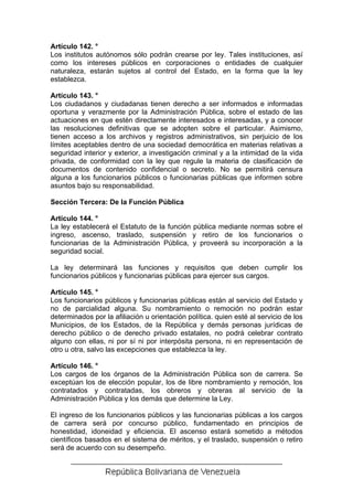 Artículo 142. °
Los institutos autónomos sólo podrán crearse por ley. Tales instituciones, así
como los intereses públicos en corporaciones o entidades de cualquier
naturaleza, estarán sujetos al control del Estado, en la forma que la ley
establezca.

Artículo 143. °
Los ciudadanos y ciudadanas tienen derecho a ser informados e informadas
oportuna y verazmente por la Administración Pública, sobre el estado de las
actuaciones en que estén directamente interesados e interesadas, y a conocer
las resoluciones definitivas que se adopten sobre el particular. Asimismo,
tienen acceso a los archivos y registros administrativos, sin perjuicio de los
límites aceptables dentro de una sociedad democrática en materias relativas a
seguridad interior y exterior, a investigación criminal y a la intimidad de la vida
privada, de conformidad con la ley que regule la materia de clasificación de
documentos de contenido confidencial o secreto. No se permitirá censura
alguna a los funcionarios públicos o funcionarias públicas que informen sobre
asuntos bajo su responsabilidad.

Sección Tercera: De la Función Pública

Artículo 144. °
La ley establecerá el Estatuto de la función pública mediante normas sobre el
ingreso, ascenso, traslado, suspensión y retiro de los funcionarios o
funcionarias de la Administración Pública, y proveerá su incorporación a la
seguridad social.

La ley determinará las funciones y requisitos que deben cumplir los
funcionarios públicos y funcionarias públicas para ejercer sus cargos.

Artículo 145. °
Los funcionarios públicos y funcionarias públicas están al servicio del Estado y
no de parcialidad alguna. Su nombramiento o remoción no podrán estar
determinados por la afiliación u orientación política. quien esté al servicio de los
Municipios, de los Estados, de la República y demás personas jurídicas de
derecho público o de derecho privado estatales, no podrá celebrar contrato
alguno con ellas, ni por sí ni por interpósita persona, ni en representación de
otro u otra, salvo las excepciones que establezca la ley.

Artículo 146. °
Los cargos de los órganos de la Administración Pública son de carrera. Se
exceptúan los de elección popular, los de libre nombramiento y remoción, los
contratados y contratadas, los obreros y obreras al servicio de la
Administración Pública y los demás que determine la Ley.

El ingreso de los funcionarios públicos y las funcionarias públicas a los cargos
de carrera será por concurso público, fundamentado en principios de
honestidad, idoneidad y eficiencia. El ascenso estará sometido a métodos
científicos basados en el sistema de méritos, y el traslado, suspensión o retiro
será de acuerdo con su desempeño.
 