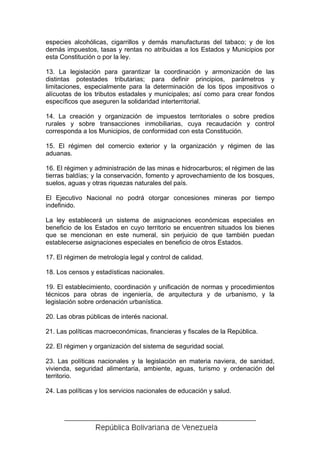 especies alcohólicas, cigarrillos y demás manufacturas del tabaco; y de los
demás impuestos, tasas y rentas no atribuidas a los Estados y Municipios por
esta Constitución o por la ley.

13. La legislación para garantizar la coordinación y armonización de las
distintas potestades tributarias; para definir principios, parámetros y
limitaciones, especialmente para la determinación de los tipos impositivos o
alícuotas de los tributos estadales y municipales; así como para crear fondos
específicos que aseguren la solidaridad interterritorial.

14. La creación y organización de impuestos territoriales o sobre predios
rurales y sobre transacciones inmobiliarias, cuya recaudación y control
corresponda a los Municipios, de conformidad con esta Constitución.

15. El régimen del comercio exterior y la organización y régimen de las
aduanas.

16. El régimen y administración de las minas e hidrocarburos; el régimen de las
tierras baldías; y la conservación, fomento y aprovechamiento de los bosques,
suelos, aguas y otras riquezas naturales del país.

El Ejecutivo Nacional no podrá otorgar concesiones mineras por tiempo
indefinido.

La ley establecerá un sistema de asignaciones económicas especiales en
beneficio de los Estados en cuyo territorio se encuentren situados los bienes
que se mencionan en este numeral, sin perjuicio de que también puedan
establecerse asignaciones especiales en beneficio de otros Estados.

17. El régimen de metrología legal y control de calidad.

18. Los censos y estadísticas nacionales.

19. El establecimiento, coordinación y unificación de normas y procedimientos
técnicos para obras de ingeniería, de arquitectura y de urbanismo, y la
legislación sobre ordenación urbanística.

20. Las obras públicas de interés nacional.

21. Las políticas macroeconómicas, financieras y fiscales de la República.

22. El régimen y organización del sistema de seguridad social.

23. Las políticas nacionales y la legislación en materia naviera, de sanidad,
vivienda, seguridad alimentaria, ambiente, aguas, turismo y ordenación del
territorio.

24. Las políticas y los servicios nacionales de educación y salud.
 