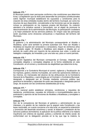 Artículo 173. °
El Municipio podrá crear parroquias conforme a las condiciones que determine
la ley. La legislación que se dicte para desarrollar los principios constitucionales
sobre régimen municipal establecerá los supuestos y condiciones para la
creación de otras entidades locales dentro del territorio municipal, así como los
recursos de que dispondrán, concatenados a las funciones que se les asignen,
incluso su participación en los ingresos propios del Municipio. Su creación
atenderá a la iniciativa vecinal o comunitaria, con el objeto de promover la
desconcentración de la administración del Municipio, la participación ciudadana
y la mejor prestación de los servicios públicos. En ningún caso las parroquias
serán asumidas como divisiones exhaustivas o imperativas del territorio del
Municipio.

Artículo 174. °
El gobierno y la administración del Municipio corresponderán al Alcalde o
Alcaldesa, quien será también la primera autoridad civil. Para ser Alcalde o
Alcaldesa se requiere ser venezolano o venezolana, mayor de veinticinco años
y de estado seglar. El Alcalde o Alcaldesa será elegido o elegida por un
período de cuatro años por mayoría de las personas que votan, y podrá ser
reelegido o reelegida, de inmediato y por una sola vez, para un nuevo período.

Artículo 175. °
La función legislativa del Municipio corresponde al Concejo, integrado por
concejales elegidos o concejalas elegidas en la forma establecida en esta
Constitución, en el número y condiciones de elegibilidad que determine la ley.

Artículo 176. °
Corresponde a la Contraloría Municipal el control, vigilancia y fiscalización de
los ingresos, gastos y bienes municipales, así como las operaciones relativas a
los mismos, sin menoscabo del alcance de las atribuciones de la Contraloría
General de la República, y será dirigida por el Contralor o Contralora Municipal,
designado o designada por el Concejo mediante concurso público que
garantice la idoneidad y capacidad de quien sea designado o designada para el
cargo, de acuerdo con las condiciones establecidas por la ley.

Artículo 177. °
La ley nacional podrá establecer principios, condiciones y requisitos de
residencia, prohibiciones, causales de inhibición e incompatibilidades para la
postulación y ejercicio de las funciones de Alcaldes o Alcaldesas y concejales o
concejalas.

Artículo 178. °
Son de la competencia del Municipio el gobierno y administración de sus
intereses y la gestión de las materias que le asignen esta Constitución y las
leyes nacionales, en cuanto concierne a la vida local, en especial la ordenación
y promoción del desarrollo económico y social, la dotación y prestación de los
servicios públicos domiciliarios, la aplicación de la política referente a la materia
inquilinaria con criterios de equidad, justicia y contenido de interés social, de
conformidad con la delegación prevista en la ley que rige la materia, la
 