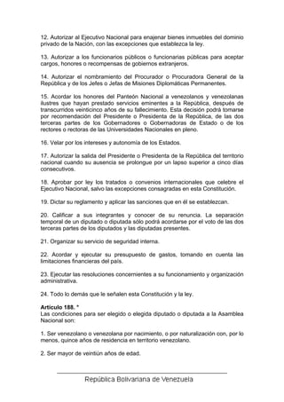 12. Autorizar al Ejecutivo Nacional para enajenar bienes inmuebles del dominio
privado de la Nación, con las excepciones que establezca la ley.

13. Autorizar a los funcionarios públicos o funcionarias públicas para aceptar
cargos, honores o recompensas de gobiernos extranjeros.

14. Autorizar el nombramiento del Procurador o Procuradora General de la
República y de los Jefes o Jefas de Misiones Diplomáticas Permanentes.

15. Acordar los honores del Panteón Nacional a venezolanos y venezolanas
ilustres que hayan prestado servicios eminentes a la República, después de
transcurridos veinticinco años de su fallecimiento. Esta decisión podrá tomarse
por recomendación del Presidente o Presidenta de la República, de las dos
terceras partes de los Gobernadores o Gobernadoras de Estado o de los
rectores o rectoras de las Universidades Nacionales en pleno.

16. Velar por los intereses y autonomía de los Estados.

17. Autorizar la salida del Presidente o Presidenta de la República del territorio
nacional cuando su ausencia se prolongue por un lapso superior a cinco días
consecutivos.

18. Aprobar por ley los tratados o convenios internacionales que celebre el
Ejecutivo Nacional, salvo las excepciones consagradas en esta Constitución.

19. Dictar su reglamento y aplicar las sanciones que en él se establezcan.

20. Calificar a sus integrantes y conocer de su renuncia. La separación
temporal de un diputado o diputada sólo podrá acordarse por el voto de las dos
terceras partes de los diputados y las diputadas presentes.

21. Organizar su servicio de seguridad interna.

22. Acordar y ejecutar su presupuesto de gastos, tomando en cuenta las
limitaciones financieras del país.

23. Ejecutar las resoluciones concernientes a su funcionamiento y organización
administrativa.

24. Todo lo demás que le señalen esta Constitución y la ley.

Artículo 188. °
Las condiciones para ser elegido o elegida diputado o diputada a la Asamblea
Nacional son:

1. Ser venezolano o venezolana por nacimiento, o por naturalización con, por lo
menos, quince años de residencia en territorio venezolano.

2. Ser mayor de veintiún años de edad.
 