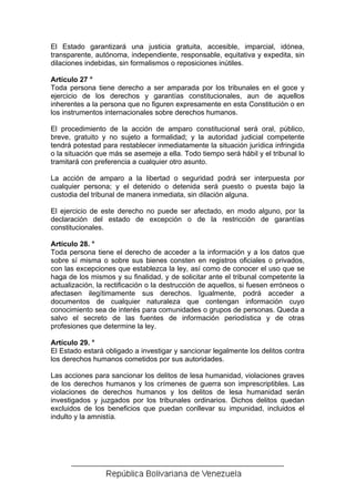 El Estado garantizará una justicia gratuita, accesible, imparcial, idónea,
transparente, autónoma, independiente, responsable, equitativa y expedita, sin
dilaciones indebidas, sin formalismos o reposiciones inútiles.

Artículo 27 °
Toda persona tiene derecho a ser amparada por los tribunales en el goce y
ejercicio de los derechos y garantías constitucionales, aun de aquellos
inherentes a la persona que no figuren expresamente en esta Constitución o en
los instrumentos internacionales sobre derechos humanos.

El procedimiento de la acción de amparo constitucional será oral, público,
breve, gratuito y no sujeto a formalidad; y la autoridad judicial competente
tendrá potestad para restablecer inmediatamente la situación jurídica infringida
o la situación que más se asemeje a ella. Todo tiempo será hábil y el tribunal lo
tramitará con preferencia a cualquier otro asunto.

La acción de amparo a la libertad o seguridad podrá ser interpuesta por
cualquier persona; y el detenido o detenida será puesto o puesta bajo la
custodia del tribunal de manera inmediata, sin dilación alguna.

El ejercicio de este derecho no puede ser afectado, en modo alguno, por la
declaración del estado de excepción o de la restricción de garantías
constitucionales.

Artículo 28. °
Toda persona tiene el derecho de acceder a la información y a los datos que
sobre sí misma o sobre sus bienes consten en registros oficiales o privados,
con las excepciones que establezca la ley, así como de conocer el uso que se
haga de los mismos y su finalidad, y de solicitar ante el tribunal competente la
actualización, la rectificación o la destrucción de aquellos, si fuesen erróneos o
afectasen ilegítimamente sus derechos. Igualmente, podrá acceder a
documentos de cualquier naturaleza que contengan información cuyo
conocimiento sea de interés para comunidades o grupos de personas. Queda a
salvo el secreto de las fuentes de información periodística y de otras
profesiones que determine la ley.

Artículo 29. °
El Estado estará obligado a investigar y sancionar legalmente los delitos contra
los derechos humanos cometidos por sus autoridades.

Las acciones para sancionar los delitos de lesa humanidad, violaciones graves
de los derechos humanos y los crímenes de guerra son imprescriptibles. Las
violaciones de derechos humanos y los delitos de lesa humanidad serán
investigados y juzgados por los tribunales ordinarios. Dichos delitos quedan
excluidos de los beneficios que puedan conllevar su impunidad, incluidos el
indulto y la amnistía.
 
