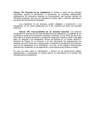 Artículo 105. Viviendas de los trabajadores. El Estado, a través de las entidades
específicas, apoyará la planificación y construcción de conjuntos habitacionales,
estableciendo los adecuados sistemas de financiamiento, que permitan atender los
diferentes programas, para que los trabajadores puedan optar a viviendas adecuadas y
que llenen las condiciones de salubridad.

        Los propietarios de las empresas quedan obligados a proporcionar a sus
trabajadores, en los casos establecidos por la ley, viviendas que llenen los requisitos
anteriores.

         Artículo 106. Irrenunciabilidad de los derechos laborales. Los derechos
consignados en esta sección son irrenunciables para los trabajadores, susceptibles de ser
superados a través de la contratación individual o colectiva, y en la forma que fija la ley.
Para este fin el Estado fomentará y protegerá la negociación colectiva. Serán nulas ipso
jure y no obligarán a los trabajadores, aunque se expresen en un contrato colectivo o
individual de trabajo, en un convenio o en otro documento, las estipulaciones que
impliquen renuncia, disminución, tergiversación o limitación de los derechos reconocidos a
favor de los trabajadores en la Constitución, en la ley, en los tratados internacionales
ratificados por Guatemala, en los reglamentos u otras disposiciones relativas al trabajo.

En caso de duda sobre la interpretación o alcance de las disposiciones legales,
reglamentarias o contractuales en materia laboral, se interpretarán en el sentido más
favorable para los trabajadores.
 
