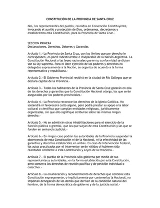 CONSTITUCIÓN DE LA PROVINCIA DE SANTA CRUZ
Nos, los representantes del pueblo, reunidos en Convención Constituyente,
invocando el auxilio y protección de Dios, ordenamos, decretamos y
establecemos esta Constitución, para la Provincia de Santa Cruz.-
SECCION PRIMERA
Declaraciones, Derechos, Deberes y Garantías
Artículo 1.- La Provincia de Santa Cruz, con los límites que por derecho le
corresponden, es parte indestructible e inseparable de la Nación Argentina. La
Constitución Nacional y las leyes nacionales que en su conformidad se dicten
son su ley suprema. Para el libre ejercicio de los poderes y derechos no
delegados expresamente a la Nación, se organiza de acuerdo a la forma
representativa y republicana.-
Artículo 2.- El Gobierno Provincial residirá en la ciudad de Río Gallegos que se
declara capital de la Provincia.-
Artículo 3.- Todos los habitantes de la Provincia de Santa Cruz gozarán en ella
de los derechos y garantías que la Constitución Nacional otorga, los que serán
asegurados por los poderes provinciales.-
Artículo 4.- La Provincia reconoce los derechos de la Iglesia Católica. No
sostendrá ni favorecerá culto alguno, pero podrá prestar su apoyo a la labor
cultural o científica que cumplan entidades religiosas, jurídicamente
organizadas, sin que ello signifique atribuirse sobre las mismas ningún
derecho.-
Artículo 5.- No se admitirán otras inhabilitaciones para el ejercicio de la
función pública o gremial, que las que surjan de esta Constitución y las que se
funden en sentencia judicial.-
Artículo 6.- En ningún caso podrán las autoridades de la Provincia suspender la
observancia de esta Constitución ni de la Nacional, ni la efectividad de las
garantías y derechos establecidos en ambas. En caso de Intervención Federal,
los actos practicados por el lnterventor serán válidos si hubieren sido
realizados conforme a esta Constitución y Leyes de la Provincia.-
Artículo 7.- El pueblo de la Provincia sólo gobierna por medio de sus
representantes y autoridades, en la forma establecida por esta Constitución,
pero conserva los derechos de reunión pacífica y de petición individual o
colectiva.-
Artículo 8.- La enumeración y reconocimiento de derechos que contiene esta
Constitución expresamente, o implícitamente por contenerlos la Nacional, no
importan denegación de los demás que deriven de la condición natural del
hombre, de la forma democrática de gobierno y de la justicia social.-
 